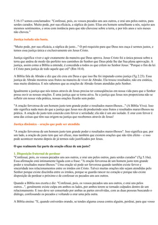 5.16-17 somos conclamados: "Confessai, pois, os vossos pecados uns aos outros, e orai uns pelos outros, para
serdes curados. Muito pode, por sua eficácia, a súplica do justo. Elias era homem semelhante a nós, sujeito aos
mesmos sentimentos, e orou com instância para que não chovesse sobre a terra, e por três anos e seis meses
não choveu."

Justiça isolada não basta.

"Muito pode, por sua eficácia, a súplica do justo..." O pré-requisito para que Deus nos ouça é sermos justos, e
temos essa justiça única e exclusivamente em Jesus Cristo.

Justiça significa viver e agir exatamente da maneira que Deus aprova. Jesus Cristo foi a única pessoa sobre a
terra que andou de modo tão perfeito nos caminhos do Senhor que Deus pôde lhe dar Sua plena aprovação. A
justiça, assim como a Bíblia a entende, é concedida a todos os que crêem no Senhor Jesus: "Porque o fim da lei
é Cristo para justiça de todo aquele que crê" (Rm 10.4).

A Bíblia fala de Abraão e diz que ele creu em Deus e que isso lhe foi imputado como justiça (Tg 2.23). Essa
justiça de Abraão mostrou seus frutos na maneira de viver de Abraão. Ela trouxe resultados; não era estática,
mas muito dinâmica. E nós sabemos que as orações de Abraão foram atendidas pelo Senhor.

Igualmente a justiça que nós temos através de Jesus precisa ter conseqüências em nossa vida para que o Senhor
possa ouvir as nossas orações. É uma justiça que se torna ativa. Se a justiça que Jesus nos proporciona não se
refletir em nossa vida prática, nossas orações ficarão sem poder.

"A oração fervorosa de um homem justo tem grande poder e resultados maravilhosos..." (A Bíblia Viva). Isso
não significa nada mais do que a justiça que Jesus nos dá produzindo seus frutos e resultados maravilhosos na
prática. A oração do justo tem conexão com fervor e seriedade; ela não é um ato isolado. E orar com fervor é
uma das coisas que têm sua origem na justiça que recebemos através de Jesus!

Justiça dinâmica – oração que pode ser atendida

"A oração fervorosa de um homem justo tem grande poder e resultados maravilhosos". Isso significa que, por
um lado, a oração do justo tem que ser eficaz, mas também que existem orações que não têm efeito – e isso
pode acontecer mesmo depois de já termos sido justificados por Jesus.

O que realmente faz parte da oração eficaz de um justo?

1. Disposição fraternal de perdoar
"Confessai, pois, os vossos pecados uns aos outros, e orai uns pelos outros, para serdes curados" (Tg 5.16a).
Essa afirmação está intimamente ligada com a frase: "A oração fervorosa de um homem justo tem grande
poder e resultados maravilhosos." Uma oração só pode ser fervorosa quando também existe fervor e
sinceridade nos relacionamentos entre os irmãos em Cristo. Talvez muitas orações não sejam atendidas pelo
Senhor porque existe discórdia entre os irmãos, porque se guarda rancor no coração e porque não existe
disposição de perdoar o próximo e de confessar os pecados uns aos outros.

Quando a Bíblia nos exorta e diz: "Confessai, pois, os vossos pecados uns aos outros, e orai uns pelos
outros...", geralmente existe culpa em ambos os lados, por ambos terem se tornado culpados dentro de um
relacionamento. E isso deve ser consertado por ambas as partes envolvidas, com as duas pessoas buscando o
diálogo, confessando os pecados e voltando a orar uma pela outra.

A Bíblia ensina: "E, quando estiverdes orando, se tendes alguma cousa contra alguém, perdoai, para que vosso
 