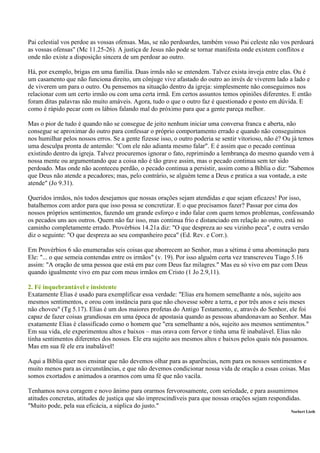 Pai celestial vos perdoe as vossas ofensas. Mas, se não perdoardes, também vosso Pai celeste não vos perdoará
as vossas ofensas" (Mc 11.25-26). A justiça de Jesus não pode se tornar manifesta onde existem conflitos e
onde não existe a disposição sincera de um perdoar ao outro.

Há, por exemplo, brigas em uma família. Duas irmãs não se entendem. Talvez exista inveja entre elas. Ou é
um casamento que não funciona direito, um cônjuge vive afastado do outro ao invés de viverem lado a lado e
de viverem um para o outro. Ou pensemos na situação dentro da igreja: simplesmente não conseguimos nos
relacionar com um certo irmão ou com uma certa irmã. Em certos assuntos temos opiniões diferentes. E então
foram ditas palavras não muito amáveis. Agora, tudo o que o outro faz é questionado e posto em dúvida. E
como é rápido pecar com os lábios falando mal do próximo para que a gente pareça melhor.

Mas o pior de tudo é quando não se consegue de jeito nenhum iniciar uma conversa franca e aberta, não
consegue se aproximar do outro para confessar o próprio comportamento errado e quando não conseguimos
nos humilhar pelos nossos erros. Se a gente fizesse isso, o outro poderia se sentir vitorioso, não é? Ou já temos
uma desculpa pronta de antemão: "Com ele não adianta mesmo falar". E é assim que o pecado continua
existindo dentro da igreja. Talvez procuremos ignorar o fato, reprimindo a lembrança do mesmo quando vem à
nossa mente ou argumentando que a coisa não é tão grave assim, mas o pecado continua sem ter sido
perdoado. Mas onde não aconteceu perdão, o pecado continua a persistir, assim como a Bíblia o diz: "Sabemos
que Deus não atende a pecadores; mas, pelo contrário, se alguém teme a Deus e pratica a sua vontade, a este
atende" (Jo 9.31).

Queridos irmãos, nós todos desejamos que nossas orações sejam atendidas e que sejam eficazes! Por isso,
batalhemos com ardor para que isso possa se concretizar. E o que precisamos fazer? Passar por cima dos
nossos próprios sentimentos, fazendo um grande esforço e indo falar com quem temos problemas, confessando
os pecados uns aos outros. Quem não faz isso, mas continua frio e distanciado em relação ao outro, está no
caminho completamente errado. Provérbios 14.21a diz: "O que despreza ao seu vizinho peca", e outra versão
diz o seguinte: "O que despreza ao seu companheiro peca" (Ed. Rev. e Corr.).

Em Provérbios 6 são enumeradas seis coisas que aborrecem ao Senhor, mas a sétima é uma abominação para
Ele: "... o que semeia contendas entre os irmãos" (v. 19). Por isso alguém certa vez transcreveu Tiago 5.16
assim: "A oração de uma pessoa que está em paz com Deus faz milagres." Mas eu só vivo em paz com Deus
quando igualmente vivo em paz com meus irmãos em Cristo (1 Jo 2.9,11).

2. Fé inquebrantável e insistente
Exatamente Elias é usado para exemplificar essa verdade: "Elias era homem semelhante a nós, sujeito aos
mesmos sentimentos, e orou com instância para que não chovesse sobre a terra, e por três anos e seis meses
não choveu" (Tg 5.17). Elias é um dos maiores profetas do Antigo Testamento, e, através do Senhor, ele foi
capaz de fazer coisas grandiosas em uma época de apostasia quando as pessoas abandonavam ao Senhor. Mas
exatamente Elias é classificado como o homem que "era semelhante a nós, sujeito aos mesmos sentimentos."
Em sua vida, ele experimentou altos e baixos – mas orava com fervor e tinha uma fé inabalável. Elias não
tinha sentimentos diferentes dos nossos. Ele era sujeito aos mesmos altos e baixos pelos quais nós passamos.
Mas em sua fé ele era inabalável!

Aqui a Bíblia quer nos ensinar que não devemos olhar para as aparências, nem para os nossos sentimentos e
muito menos para as circunstâncias, e que não devemos condicionar nossa vida de oração a essas coisas. Mas
somos exortados e animados a orarmos com uma fé que não vacila.

Tenhamos nova coragem e novo ânimo para orarmos fervorosamente, com seriedade, e para assumirmos
atitudes concretas, atitudes de justiça que são imprescindíveis para que nossas orações sejam respondidas.
"Muito pode, pela sua eficácia, a súplica do justo."
                                                                                                       Norbert Lieth
 