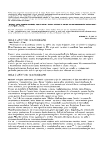 Muitas crises surgem em nossas vidas por falta de oração. Muitas vezes o Espírito nos traz uma direção, uma luz ou impressão, mas não
queremos nos devotar à intercessão e, então, sofremos, desastres acontecem na vida de outros, almas vão para o inferno e angústias
que poderiam ter sido evitadas pela oração, dilaceram muitas almas.
Somos chamados a interceder! Não responder a esse chamado do Trono é estar em pecado. O profeta Samuel, diante do pedido do povo
para que clamasse a seu favor, para que não morressem por causa dos seus próprios pecados, fez uma tremenda declaração que deveria
ser um desafio para nós também:


"E quanto a mim, longe de mim esteja o pecar contra o Senhor, deixando de orar por vós; eu vos ensinarei o caminho bom e
direito" (1 Sm. 12:23).


Deus tem um propósito para o homem em Seu coração, e precisa dos Seus filhos para que esse propósito se estabeleça.
E o que é intercessão senão trazer a vontade de Deus à vida dos homem, da Igreja e das nações? Se entendermos isso, não esperaremos
sobrar um tempinho para orar, mas faremos da intercessão uma das prioridades em nossa vida.

                                                                                                           SÉRIE ESCOLA DE ORAÇÃO
                                                                                                                   Valnice Milhomens
O QUE É MINISTÉRIO DE INTERCESSÃO
2004-01-04 11:52:00
- “O intercessor não é aquele que somente faz à Deus uma oração de pedidos. Não. Ele conhece o coração de
Deus. E porque o ama e sabe que é amado por Ele, nesse amor, ele atinge o coração de Deus, através da
intercessão que se torna um humilde diálogo de amor.”

Escrever sobre o ministério de intercessão é, para mim, uma grande alegria, dado que nutro um grande amor
a este ministério, que acredito ser o sustentáculo das grandes obras que Deus realiza no meio do seu povo.
Este ministério é como o alicerce de um grande edifício, que não é viso nem admirado, mas sem o qual o
edifício não poderia erguer-se.
Eu creio que este artigo será de grande esclarecimento e importância para todos os que lideram comunidades
e desempenham este ministério dentro do trabalho que o Senhor os chama a realizar.
Leia este artigo com o desejo de que o Espírito Santo venha revelar no seu coração as verdades mais
profundas, porque muito mais do que aqui está escrito o Senhor tem a falar no seu coração.

O QUE É MINISTÉRIO DE INTERCESSÃO

Quando, há algum tempo atrás, eu comecei a questionar o que era o ministério, eu pedi ao Senhor que me
esclarecesse verdadeiramente o que é da sua vontade no que se refere a ministério na espiritualidade da
Renovação Carismática. O Senhor me fez entender primeiramente que há uma diferença muito grande entre
dom e ministério, coisa que muitas pessoas confundem bastante.
Possuir um ministério do Senhor não é a mesma coisa que receber um dom do Espírito Santo. Para que
recebamos os dons do Espírito Santo, nós precisamos ser abertos às moções e inspirações que este Espírito
suscita em nós. Para possuirmos um ministério do Senhor, é preciso que este nos seja dado por Jesus que
deseja que nós desempenhamos uma missão especial em seu Nome.
Em I Cor 12,4-5 encontramos o seguinte texto: “Há diversidade de dons, mas o Espírito é o mesmo; há
diversidade de ministérios, mas o Senhor é o mesmo”. Refletindo sobre este texto vamos entender que os
dons são manifestações do Espírito para proveito da comunidade, naquele momento de necessidade,
enquanto que o ministério é algo dado pelo Senhor Jesus, que envia os seus discípulos a desempenhar
missões; missões estas que são bem específicas dentro do seu corpo, que é sua Igreja.
Quando estamos reunidos em nossas comunidades, grupos de oração, grupos de partilha, etc. no momento
que oramos, precisamos e devemos estar abertos às moções do Espírito Santo que pode naquele momento
estar desejando que profetizemos, ou que digamos uma palavra de ciência para a cura interior de alguém do
grupo. Mas, tão somente porque alguém esteve aberto a estes dons, não implica dizer que ele tenha o
ministério de profetizar, ou o ministério de cura interior.
Em Jer 1,5 vamos encontrar um trecho que nos esclarece muito mais a cerca da diferença entre o Dom e o
ministério: “O Senhor disse a Jeremias: „Antes mesmo de te formar no ventre de tua mãe, eu te conheci,
antes que saísses do seio, eu te consagrei. Eu te constituí profeta para as nações‟”. E é isso o ministério
carismático. O Senhor desde toda eternidade já conhecia Jeremias, desde toda eternidade também já o havia
 