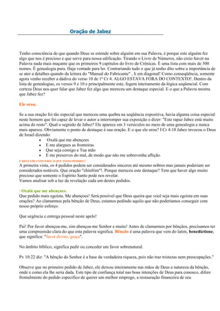Oração de Jabez



Tenho consciência de que quando Deus se estende sobre alguém em sua Palavra, é porque este alguém fez
algo que nos é precioso e que serve para nossa edificação. Tirando o Livro de Números, não creio haver na
Palavra nada mais maçante que os primeiros 9 capítulos do livro de Crônicas. É uma lista com mais de 500
nomes. É genealogia pura. Haja vontade para ler. Contrariando tudo o que já tenho dito sobre a importância de
se ater a detalhes quando da leitura do "Manual do Fabricante" , li em diagonal! Como conseqüência, somente
agora venho receber a dádiva do verso 10 de 1ª Cr 4. ALGO ESTAVA FORA DO CONTEXTO!. Dentro da
lista de genealogias, os versos 9 e 10 e principalmente este, fogem inteiramente da lógica seqüencial. Com
certeza Deus nos quer falar que Jabez fez algo que mereceu um destaque especial. E o que a Palavra mostra
que Jabez fez?

Ele orou.

Se a sua oração foi tão especial que mereceu uma quebra na seqüência expositiva, havia alguma coisa especial
neste homem que foi capaz de levar o autor a interromper sua exposição e dizer: "Este rapaz Jabez está muito
acima do resto". Qual o segredo de Jabez? Ele aparece em 3 versículos no meio de uma genealogia e nunca
mais aparece. Obviamente o ponto de destaque é sua oração. E o que ele orou? I Cr 4:10 Jabez invocou o Deus
de Israel dizendo:
                Oxalá que me abençoes
               E me alargues as fronteiras
               Que seja comigo a Tua mão
               E me preserves do mal, de modo que não me sobrevenha aflição.
E DEUS LHE CONCEDEU O QUE TINHA PEDIDO!!!
A primeira vista, os 4 pedidos podem ser considerados sinceros até mesmo nobres mas jamais poderiam ser
considerados notáveis. Que oração "chinfrim"!. Porque mereceu este destaque? Tem que haver algo muito
precioso que somente o Espírito Santo pode nos revelar.
Vamos analisar sob a luz da revelação cada um destes pedidos.

· Oxalá que me abençoes.
Que pedido mais egoísta. Me abençoes! Será possível que Deus queira que você seja mais egoísta em suas
orações? Ao clamarmos pela bênção de Deus, estamos pedindo aquilo que não poderíamos conseguir com
nosso próprio esforço.

Que urgência e entrega pessoal neste apelo!

Pai! Por favor abençoa-me, sim abençoa-me Senhor e muito! Antes de clamarmos por bênçãos, precisamos ter
uma compreensão clara do que esta palavra significa. Bênção é uma palavra que vem do latim, benedictione,
que significa: "favor divino, graça".

No âmbito bíblico, significa pedir ou conceder um favor sobrenatural.

Pv 10:22 diz: "A bênção do Senhor é a base da verdadeira riqueza, pois não traz tristezas nem preocupações."

Observe que no primeiro pedido de Jabez, ele deixou inteiramente nas mãos de Deus a natureza da bênção,
onde e como ela lhe seria dada. Este tipo de confiança total nas boas intenções de Deus para conosco, difere
frontalmente do pedido especifico de querer um melhor emprego, a restauração financeira de seu
 