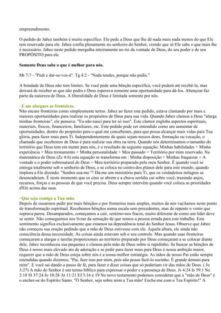 empreendimento.

O pedido de Jabez também é muito específico. Ele pede a Deus que lhe dê nada mais nada menos do que Ele
tem reservado para ele. Jabez confia plenamente no senhorio do Senhor, crendo que só Ele sabe o que mais lhe
é necessário. Jabez neste pedido mergulha inteiramente no rio da vontade de Deus, do seu poder e de seu
PROPÓSITO para ele.

Somente Deus sabe o que é melhor para nós.

Mt 7:7 - "Pedi e dar-se-vos-á". Tg 4:2 - "Nada tendes, porque não pedis."

A bondade de Deus não tem limites. Se você pede uma bênção específica, você poderá até recebê-la, mas
deixará de receber as que não pediu e Deus esperava somente uma oportunidade para dá-los. Abençoar faz
parte da natureza de Deus. A liberalidade de Deus é limitada somente por nós.

· E me alargues as fronteiras.
Não encare fronteiras como simplesmente terras. Jabez ao fazer este pedido, estava clamando por mais e
maiores oportunidades para realizar os propósitos de Deus para sua vida. Quando Jabez clamou a Deus "alarga
minhas fronteiras", ele pensava: "Eu não nasci para ter só isso". Este clamor engloba aspectos espirituais,
materiais, físicos, financeiros, familiares, etc. Este pedido pode ser entendido como um aumentar de
oportunidades, dentro do propósito para o qual me concebestes, para que possa alcançar mais vidas para Tua
glória, para fazer mais para Ti. Independentemente de quais sejam nossos dons, formação ou vocação, o
chamado que recebemos de Deus é para realizar sua obra na terra. Quando nós determinamos o tamanho do
território que Deus tem em mente para nós, é o resultado da seguinte equação: Minhas habilidades + Minha
experiência + Meu treinamento + Minha personalidade + Meu passado = Território por mim reservado. Na
matemática de Deus (Zc 4:6) esta equação se transforma em : Minha disposição + Minhas fraquezas + A
vontade e o poder sobrenatural de Deus = Meu território preparado pelo meu Senhor. É quando você se
entrega totalmente sob o senhorio de Deus, e se coloca no centro dos planos dele para este mundo, quando
implora a Ele dizendo: "Senhor usa-me "! Dá-me um ministério para Ti, que os verdadeiros milagres se
desencadeiam. É neste momento que os céus se abrem e a chuva serôdia cai sobre você, trazendo anjos,
recursos, forças e as pessoas de que você precisa. Deus sempre intervêm quando você coloca as prioridades
d'Ele acima das suas.

· Que seja comigo a Tua mão.
Depois de ousarmos pedir por mais bênçãos e por fronteiras mais amplas, muitos de nós vacilamos neste ponto
de transformação espiritual. Recebemos bênçãos numa escala sem precedentes, mas de repente o vento que
soprava parou. Desamparados, começamos a cair, sentimo-nos fracos, muito diferente de como um líder deve
se sentir. Não conseguimos nos livrar da sensação de que somos a pessoa errada para este trabalho. Este
sentimento significa exclusivamente que estamos na dependência total do Senhor Jesus. Observe que Jabez
não começou sua oração pedindo que a mão de Deus estivesse com ele. Àquela altura, ele ainda não
consciência dessa necessidade. As coisas ainda estavam sob o seu controle. Mas quando suas fronteiras
começaram a alargar e tarefas proporcionais ao território preparado por Deus começaram a se colocar diante
dele, Jabez reconheceu sua pequenez e clamou pela mão de Deus sobre si rapidinho. Se buscar as bênçãos de
Deus é nosso mais elevado ato de adoração e se pedir para fazer mais para Deus é nossa ambição maior,
requerer que a mão de Deus esteja sobre nós é a nossa melhor estratégia. As mãos de nosso Pai estão sempre
estendidas quando dizemos; "Pai, faze isso por mim, pois não posso fazê-lo sozinho. É grande demais para
mim". E você sai dando o passo de fé, para fazer e dizer coisas que só poderiam vir das mãos de Deus. ( Jo
3:27) A mão do Senhor é um termo bíblico para expressar o poder e a presença de Deus. Js 4:24 Is 59:1 Ne
2:18 Sl 37:24 Jo 10:28 At 11:21 Ef 3:16 e 19 No novo testamento podemos considerar que a "mão de Deus" é
o encher-se do Espírito Santo. "Ò Senhor, seja sobre mim a Tua mão! Enche-me com o Teu Espírito!" A
 