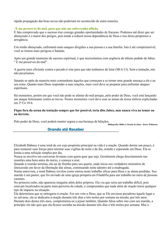rápida propagação das boas novas não poderiam ter acontecido de outra maneira.

· E me preserves do mal, para que não me sobrevenha aflição.
É fato comprovado que o sucesso traz consigo grandes oportunidades de fracasso. Podemos até dizer que ser
abençoado é o maior dos perigos, pois tende a reduzir nossa dependência de Deus e nos deixa propensos a
arrogância.

Um irmão abençoado, enfrentará mais ataques dirigidos a sua pessoa e a sua família. Isto é até compreensível,
você se tornou mais perigosa a Satanás.

Após um grande momento de sucesso espiritual, é que necessitamos com urgência do último pedido de Jabez.
" E me preserves do mal" .

A guerra mais eficiente contra o pecado é orar para que não tenhamos de lutar (Mt 6:13). Sem a tentação, nós
não pecaríamos.

Satanás se opõe de maneira mais contundente àqueles que começam a se tornar uma grande ameaça a ele e ao
seu reino. Quanto mais Deus responder a suas orações, mais você deve se preparar para enfrentar ataques
espirituais.

Há momentos, porém em que você não pode se afastar do mal porque, pelo poder de Deus, você está lançando
um ataque fulminante contra as trevas. Nestes momentos você deve usar as armas da nossa milícia explicitadas
em 2ª Co 10:4.

Fique fora da arena da tentação sempre que for possível, teria dito Jabez, mas nunca viva no temor ou
na derrota.

Pelo poder de Deus, você poderá manter segura a sua herança de bênçãos.
                                                                        Bibliografia: Bíblia A Oração de Jabez - Bruce Wilkinson

                         Orando até Receber



Elizabeth Dabney é uma irmã de cor cujo propósito principal na vida é a oração. Quando dorme um pouco, é
para restaurar suas forças para retomar suas vigílias de noite e de dia, orando e esperando em Deus. Ela se
limita a uma refeição simples por dia.
Nunca se envolve em conversas levianas com quem quer que seja. Geralmente chega discretamente nas
reuniões uma hora antes do início, e começa a orar.
Quando a reunião termina, ela sai de fininho para seu quarto, onde inicia seu verdadeiro ministério de
intercessão em favor da libertação das almas, continuando noite adentro até a madrugada.
Numa entrevista, a irmã Dabney revelou como entrou neste trabalho eficaz para Deus e as almas perdidas. Seu
marido é um pastor, que foi enviado de uma igreja próspera em Filadélfia para um trabalho no meio de pessoas
carentes.
No primeiro culto, não apareceu ninguém além deles próprios. Ela viu que seria um trabalho difícil, pois
estavam localizados na parte mais perversa da cidade, e compreendeu que nada além de oração traria qualquer
tipo de impacto na situação.
Ela determinou que se entregaria à oração. Fez um voto a Deus, que se Ele enviasse pecadores àquele lugar e
os salvasse, ela se dedicaria à oração durante três dias e três noites por semana na missão, por três anos.
Durante dois destes três anos, comprometeu-se a jejuar também. Quando falou sobre isto com seu marido, a
princípio ele não quis que ela ficasse sozinha na missão durante três dias e três noites por semana. Mas o
 