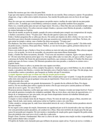 Senhor lhe mostrou que isto vinha da parte Dele.
Logo que esta esposa começou a orar sozinha na missão do seu marido, Deus começou a operar. Os pecadores
chegavam, e logo o salão estava repleto de pessoas. Seu marido lhe pediu para orar em favor de um lugar
maior.
Deus fez com que um comerciante desocupasse um prédio maior e melhor do outro lado da rua para poder
cedê-lo a eles. À medida que a irmã Dabney continuava orando, este prédio também ficou pequeno.
Outra vez, o marido pediu para orar por um lugar maior. Ela orou, e Deus lhes deu um excelente templo numa
avenida no mesmo bairro. Os cultos estavam sempre lotados, e pessoas eram libertas do pecado, e multidões
de crentes batizadas no Espírito.
Num dia de manhã, na porta do templo, quando ela estava entrando para cumprir seu compromisso de oração,
o Senhor a encontrou e disse: "Vá para casa". Mas ela não queria ir para casa. Queria orar.
Então o Senhor perguntou-lhe se sabia que dia era. Ela sentiu um impulso de abrir a bolsa e ler seu voto. Ela
descobriu que estava fazendo exatamente três anos que assumira este compromisso com Deus. Na hora, ela
quis entrar no templo e adorar, mas o Senhor lhe disse novamente: "Vá para casa".
Ela obedeceu. Sua alma exultava na presença Dele. E então Ele lhe disse: "Vá para o porão". Ela tinha medo
do porão escuro, e hesitou. Disse para Deus: "Senhor, se vais me levar para a glória, primeiro deixa-me ver
meu marido e filho".
Estava com medo de que o Senhor a fosse levar embora no meio de toda esta celebração. Mas colocou sapatos
novos, e foi ao porão. Ao invés de escuridão, ela encontrou uma maravilhosa iluminação.
Então, o Senhor lhe falou novamente, dizendo: "Você orou até encontrar a resposta. Agora vim para abençoá-
la". Do teto uma fonte parecia jorrar água viva. Esta água subia cada vez mais alto, até que a cobriu. O gozo e
a presença do Senhor lhe foram tão gloriosamente manifestos, que começou a dançar. O Senhor lhe disse que
aonde quer que ela fosse e orasse, Ele libertaria pecadores dos seus pecados, e encheria os crentes com o
Espírito Santo.
Ela dançou até furar os saltos e as pontas dos seus sapatos novinhos.
Isto aconteceu há alguns anos, e Deus cumpriu Sua palavra. Aonde quer que a irmã Dabney vá, ela se dedica à
oração, e pecadores são libertos, e crentes são batizados com o Espírito Santo e com fogo. Ela não prega, mas
só aconselha a santos e pecadores, que busquem ao Senhor até que O encontrem.
A seguir algumas cartas que revelam sua vida de oração perseverante.
"Estou com uma angústia até a morte, nesta manhã. Meu coração parece que vai partir. A carga dos pecadores
sobre mim está maior do que já qualquer coisa que já experimentei. Posso ouvir os clamores de pessoas que
estão morrendo dia e noite.
O Espírito está clamando por um grande derramamento. É o grande dia da colheita de Deus. Por algum
motivo, Ele me escolheu para sofrer a agonia da morte a fim de que nosso povo carente pudesse ser liberto
antes de se ouvir o grito: 'Aí vem o Noivo!'
Há poucas pessoas dispostas a sofrer para que outros vejam a luz. Estamos vivendo um tempo horrível. O povo
tem sede de genuínos exemplos da verdadeira santidade. Mas ao invés disso, está cheio de egocentrismo, e o
desejo de se autopromover; por esta razão, nós que fomos despertados teremos de trabalhar dobrado para
ajudar a levar esta batalha até o final.
A oração é a única solução neste dia de fraqueza e frieza. No meio de tudo isto, graças a Deus, encontrei um
lugar, fora de tudo, num monte, onde posso entrar no Espírito e estar a sós com Deus.
Venha, amado/a, comigo para lá, onde Jesus intercederá através de você, e libertará muitos pecadores através
das suas orações.
Se me seguir a este campo de oração, futuramente me agradecerá por eu tê-lo incentivado a dar sua vida para
orar com persistência pelos pecadores, até conduzi-los a Deus. Deus tem território de oração para lhe dar que
nunca foi possuído por ninguém. Ele tem montes e montanhas de oração pelos quais ninguém lhe pediu ainda.
Seus pés poderão estar num novo nível a cada dia e cada noite.
Pregar é bom. Ensinar é fundamental. Mas orar é a chave de tudo. Apenas uma oração ouvida e respondida por
Deus poderá abalar toda a criação!
O Espírito do Senhor está clamando para que milhares de pessoas sejam salvas. O povo já ouviu a verdade, e
 