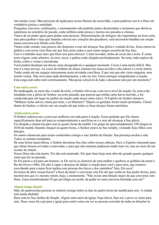 isto muitas vezes. Mas precisam de ajuda para serem libertos da escravidão, e para poderem servir a Deus em
verdadeira justiça e santidade.
Pregações, louvores, celebrações, e ensinamentos não poderão juntos desencadear o terremoto que abrirá as
sepulturas no cemitério do pecado, onde milhões estão presos e mortos nos pecados e ofensas.
Temos de ter poder agora para ajudar estas pessoas. Demonstrações de milagres são importantes na hora certa,
mas para quebrar o laço que Satanás colocou nos corações dos pecadores, será necessário batalhar em oração
numa conversa sem limites com Deus.
Tantos estão orando, mas poucos são dispostos a orar até alcançar Sua glória e vontade divina. Jesus entrou no
jardim e conversou com Deus até que Sua carne cedeu e suor como sangue escorria da Sua face.
Este é o trabalho mais duro que Deus tem para oferecer. Como lavrador, tenho de cavar dia e noite. É como
terra virgem, onde arbustos, árvores, tocos, e pedras estão alojados profundamente. Na terra, toda espécie de
bicho, cobra e verme é encontrada.
Você poderá desalojar um desses seres desagradáveis a qualquer momento. Cavar é uma tarefa difícil. Mas
este é o meu serviço. As vozes de milhões de almas clamam nos meus ouvidos o dia inteiro e a noite inteira.
Tenho orado até me engajar inteiramente nesta atividade com Deus. É por isto que não visito ninguém, nem
recebo visitas. Não sirvo para nada absolutamente, a não ser isto. Estou entregue integralmente à oração.
Esta carga está sobre mim continuamente. Não posso colocá-la de lado e descansar nem por um momento."

Uma outra carta:
De madrugada, ao meio-dia, e tarde da noite, o Senhor eleva-me a um novo nível de oração. Eu estava tão
inundada com a glória do Senhor, na noite passada, que parecia que minha carne havia morrido, e fui
conduzida para um lugar no jardim da oração onde nunca antes estive. O Espírito do Senhor clamava:
"Milhares serão salvos; clame por mim, e eu libertarei!" Depois os gemidos foram muito profundos. Chorei
diante do Senhor, e ofereci-me em oração até que todos os Seus desejos foram satisfeitos.

Ainda outra carta:
O Senhor ordenou-me a convocar mulheres em toda parte à oração. Estou pedindo que Ele chame
especificamente duas mil para se comprometerem a sacrificar-se e a orar até alcançar a Sua glória.
Fui dirigida a chamá-las para orar às quatro horas da manhã. Um grupo de aproximadamente 350 chegou às
3h30 da manhã. Quando cheguei às quatro horas, o Senhor estava no Seu templo, visitando Seus filhos com
bênçãos.
Os santos clamavam para serem conduzidos comigo a este Jardim de Oração. Sua presença enchia a sala.
Todos se sentiam inundados.
De uma forma maravilhosa, o Senhor derramou Seu óleo sobre nossas cabeças. Ouvi o Espírito clamando para
que almas fossem avivadas e renovadas, e para que não somente pudessem nadar num rio, mas no meio de um
oceano de oração.
Nosso Deus não está morto. Ele não está amarrado. Ele quer fazer hoje uma obra tão grande quanto qualquer
outra que fez no passado.
Se Ele parou o sol para um homem, se Ele ouviu os clamores de uma mulher e quebrou os grilhões da morte e
lhe devolveu o filho, Ele não é capaz e desejoso de abalar a criação para você e para mim, que estamos
convidando para a mesa ficar repleta com pessoas dos becos e dos caminhos? Sim, Ele ouve!
Só temos de abrir nossas bocas? a boca da alma? e conversar com Ele até que venha no Seu poder divino, para
mostrar-nos que é o mesmo ontem, hoje, e eternamente. "Não existe uma bênção maior do que conversar com
Deus. Estou transbordando! Ó que privilégio eu recebi, de poder ter uma conversa ilimitada com ele!"

Algum tempo depois
Mais de quatrocentas pessoas se reúnem comigo todos os dias às quatro horas da manhã para orar. A cidade
está sendo abalada!
Deus está no Seu Jardim de Oração. Alguns nem saem da igreja. Faça chuva, faça sol, o povo se reúne para
orar. Duas vezes fui a pé para a igreja para sentir como era ver as pessoas correndo de todas as direções às
 