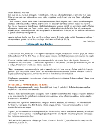 quatro da manhã para orar.
Em cada rua que passava, tinha gente correndo como se fosse a última chance para se encontrar com Deus.
Estavam correndo para o tabernáculo com a maior velocidade possível, para estar com Deus, e não chegar
atrasados.
Todos caíram de joelhos e suas vozes se misturaram em uma única oração a Deus. E então o Senhor chegou e
encheu o ambiente com Seu perfume. Soprou sobre nós Seu sopro de vida e sentimos Sua divina presença.
Isto é o que Deus estava fazendo nesta cidade ímpia às quatro horas da manhã, em resposta às orações. Muitas
almas estão encontrando com Deus, e muitos crentes estão sendo cheios do Espírito. Que nós que tivermos
disposição para isto nos ajuntemos com este propósito, e o mundo será alcançado por um poderoso avivamento
e grande colheita de almas perdidas.

A capacidade de alguém para ficar com Deus no lugar secreto de oração será a medida da sua capacidade de
ficar com Deus quando estiver lá fora no lugar público de atividade (Sl 55.17)
                                                                                                    Sarah Foulkes Moore

                        Intercessão sem limites



"Antes de tudo, pois, exorto que se use a prática de súplicas, orações, intercessões, ações de graça, em favor de
todos os homens" (1 Tm 2.1). Paulo nos declara que a primeira prioridade de uma assembléia cristã é a oração.

Ele menciona diversas formas de oração, uma das quais é a intercessão. Interceder significa literalmente
“interpor-se, colocar-se entre”. O intercessor é aquele que se coloca entre Deus e os que merecem sua justa ira
e castigo. O intercessor levanta suas mãos a Deus e diz:

"Deus, estas pessoas merecem seu juízo; tu tens todos direito de feri-las; mas se a ferires, terás de ferir a mim
primeiro, pois coloquei-me entre ti e eles". No Velho Testamento encontramos diversos relatos de cidades e
nações que foram poupadas do juízo divino através do ministério de um intercessor.

Estudaremos alguns desses exemplos, mas primeiro consideremos o ministério de intercessão na vida do nosso
Senhor Jesus Cristo.

INTERCESSÃO NO MINISTÉRIO DE JESUS
Intercessão era uma das grandes marcas do ministério de Jesus. O capítulo 53 de Isaías descreve sua obra
expiatória e conclui com este versículo:

"Por isso eu lhe darei muitos como a sua parte e com os poderosos repartirá ele o despojo, porquanto derramou
a sua alma na morte; foi contado com os transgressores, contudo levou sobre si o pecado de muitos, e pelos
transgressores intercedeu."

Há quatro fatos registrados neste versículo a respeito de Jesus. Primeiro, ele derramou a sua alma na morte.
Levítico 17.11 diz que a alma de toda carne esta no sangue, portanto Jesus derramou sua alma na morte
quando derramou seu sangue.

Segundo, ele foi contado com os transgressores; ele foi crucificado com os dois ladrões. Terceiro, levou sobre
si o pecado de muitos; tornou-se a oferta pelo pecado por todos nós. Quarto, pelos transgressores intercedeu;
isto ele fez na cruz quando disse:

"Pai, perdoa-lhes, porque não sabem o que fazem". Ele estava dizendo: "Que o juízo que eles merecem caia
sobre mim", E assim foi.
 