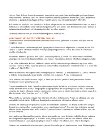 Hebreus 7 fala de Jesus depois da sua morte, ressurreição e ascensão. Somos informados que Jesus é nosso
sumo sacerdote à destra de Deus. Por ter um sacerdócio imutável que nunca passará dele, Jesus "pode salvar
totalmente os que por ele se chegam a Deus, vivendo sempre para interceder por eles" (Hb 7:25).

Se fizermos um estudo da vida e ministério de Jesus, chegaremos a um contraste bem interessante: ele passou
trinta anos na obscuridade, numa vida familiar perfeita; três anos e meio num dramático ministério público; e
praticamente dois mil anos em intercessão, invisível aos olhos naturais.

Desde que subiu aos céus, ele está intercedendo por nós diante do Pai.

MODELOS DO VELHO TESTAMENTO: ABRAÃO
Os maiores santos eram freqüentemente os maiores intercessores, pois eram os homens mais próximos ao
coração de Deus.

O Velho Testamento contém exemplos de alguns grandes intercessores. O primeiro exemplo é Abraão. Em
Gênesis 18 vemos o Senhor com mais dois anjos chegando para visitar a tenda de Abraão. No final deste
episódio o Senhor diz:

"Ocultarei a Abraão o que estou para fazer?" Em outras palavras, o Senhor vê Abraão como o seu íntimo
amigo pessoal com quem ele compartilhará seus planos e pensamentos. Por isto o Senhor conta para Abraão:

"Com efeito o clamor de Sodoma e Gomorra tem-se multiplicados e o seu pecado se tem agravado muito.
Descerei, e verei se de fato o que têm praticado corresponde a esse clamor eu é vindo até mim; e, se assim não
é, sabê-lo-ei" (Gn 18.20-21).

Abraão estava muito preocupado com Sodoma porque seu sobrinho, Ló, estava morando lá. Abraão sabia que
se Sodoma fosse julgada, Ló e sua família sofreriam com os demais. A cena continua assim:

Então partiram dali aqueles homens (anjos), e foram para Sodoma; porém Abraão permaneceu ainda na
presença do Senhor (para impedi-lo).

"E aproximando-se ele, disse: Destruíras o justo com o ímpio? Se houver, porventura, cinqüenta justos na
cidade, destruirás ainda assim, e não pouparás o lugar por amor dos cinqüenta justos que nela se encontram?
Longe de ti o fazeres tal cousa, matares o justo com o ímpio, como se o justo fosse igual ao ímpio; longe de ti.
Não fará justiça o Juiz de toda a terra? (v. 23-25).

Abraão tinha que ter muita coragem para falar com o Senhor desta maneira. Porém, ele sabia que seria uma
contradição total do caráter de Deus, e da sua justiça, permitir que juízo caísse sobre os justos.

Salmo 91.7,8 estabelece este princípio: "Caiam mil ao teu lado, e dez mil à tua direita; tu não serás atingido.
Somente com os teus olhos contemplarás, e verás o castigo dos ímpios". Seja qual for o justo juízo que cair
sobre os ímpios, os justos nunca serão tocados. O justo pode estar exatamente no meio de tal juízo, mas este
não virá sobre ele.

Note, porém, que há uma diferença entre juízo e perseguição por causa da justiça. A Bíblia diz que os justos
hão de experimentar perseguição. A diferença é que juízo por causa do pecado vem sobre os ímpios pela
instrumentalidade de Deus; e perseguição por causa de justiça vem sobre os justos através dos ímpios.

Portanto com santa ousadia e intensa convicção que Deus tinha que ser absolutamente justo, Abraão se pôs a
 