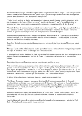 Finalmente, Deus disse que usaria Moisés para redimir sua promessa a Abraão, Isaque e Jacó, começando tudo
de novo com Moisés e formando dele uma grande nação. Apesar desse povo ter sido um fardo muito pesado
para ele deste que saiu do Egito, Moisés intercedeu por eles:

"Porém Moisés suplicou ao Senhor seu Deus e disse: Por que se acende, Senhor, a tua ira contra o teu povo,
que tiraste da terra do Egito... ("Não é meu povo", Moisés está dizendo, "é teu.") Por que hão de dizer os
egípcios: com maus intentos os tirou, para matá-los nos montes, e para consumi-los da face da terra?

"Torna-te do furor da tua ira e arrepende-te deste mal contra o teu povo" (v. 11,12). A preocupação de Moisés
era a reputação de Deus. Ele disse: "Deus, se depois de tirar este povo para fora, eles vierem a perecer nos
montes, os egípcios vão dizer que tiveste más intenções quando os tiraste do Egito."

Vemos a mesma preocupação com a reputação de Deus em Números 14.13-16. O povo provocou ao Senhor
quando se recusou a crer no relatório positivo dos dois espias enviados para a terra prometida, escolhendo
antes crer no relatório negativo dos outros dez.

Deus ficou tão irado com sua incredulidade que outra vez procurou destruí-los e fazer de Moisés uma grande
nação.

Mas aqui Moisés lembra o Senhor que as nações que tinham ouvido a fama do Senhor iriam pensar que ele não
era capaz de introduzir o povo na terra e por isto o matou no deserto.

A preocupação de Moisés em ambos os casos não era sobre sua reputação pessoal; sua única preocupação era a
glória e reputação de Deus na terra. No final de Êxodo 32, encontramos a consumação da intercessão de
Moisés.

Depois de voltar ao arraial e colocar as coisas em ordem, ele se dirige ao povo:

"Vós cometestes grande pecado; agora, porém, subirei ao Senhor e, porventura, farei propiciação pelo vosso
pecado. Tornou Moisés ao Senhor, e disse: Ora o povo cometeu grande pecado, fazendo para si deuses de
ouro. Agora, pois perdoa-lhe o pecado; ou, se não, risca-me, peço-te, do livro que escreveste" (vv. 30-32). Isto
é intercessão: "Deus, eles merecem teu golpe; perdoa-lhes. Mas se não, Senhor, então que o juízo deles venha
sobre mim.´ O intercessor é a pessoa que se coloca entre Deus e o alvo da sua ira justa.

O Salmo 106 nos fornece um comentário divino e a respeito deste acontecimento:

"Em Horebe fizeram um bezerro, e adoraram o ídolo fundido. E assim trocaram a glória de Deus pelo
simulacro de um novilho que come erva. Esqueceram-se de Deus, seu Salvador, que, no Egito, fizera cousas
portentosas, maravilhas na terra de Cão, tremendos feitos no Mar Vermelho. Tê-los-ia exterminado, como
dissera o Senhor, se Moisés, seu escolhido, não se houvesse interposto; impedindo que sua cólera os
destruísse" (vv. 19-23).

Moisés ficou na brecha causada pelo pecado do povo de Deus e disse: "Senhor, estou tapando a brecha. Teu
golpe não pode cair sobre eles sem cair sobre mim primeiro". Números 16 registra outro exemplo de
intercessão.

Aqui Moisés e Arão juntos são os intercessores. Deus havia tratado soberanamente com a rebelião de Coré,
Datã e Abirão, fazendo a terra se abrir e tragá-los vivos.
 