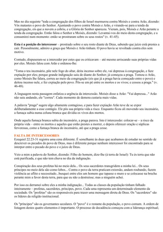 Mas no dia seguinte "toda a congregação dos filhos de Israel murmurou contra Moisés e contra Arão, dizendo:
Vós matastes o povo do Senhor. Ajuntando o povo contra Moisés e Arão, e virando-se para a tenda da
congregação, eis que a nuvem a cobriu, e a Glória do Senhor apareceu. Vieram, pois, Moisés e Arão perante a
tenda da congregação. Então falou o Senhor a Moisés, dizendo: Levantai-vos do meio desta congregação, e a
consumirei num momento: então se prostraram sobre os seus rostos" (v. 41-45).

Esta é a posição do intercessor – prostrado sobre o seu rosto diante de Deus, sabendo que juízo está prestes a
cair. Pessoalmente, admiro a graça que Moisés e Arão tinham. O povo havia se revoltado contra eles sem
motivo.

Contudo, dispuseram-se a interceder por estes que os criticavam – até mesmo arriscando suas próprias vidas
por eles. Moisés falou com Arão e ordenou-lhe:

"Toma o teu incensário, põe nele fogo do altar, deita incenso sobre ele, vai depressa à congregação, e faze
expiação por eles; porque grande indignação saiu de diante do Senhor; já começou a praga. Tomou-o Arão,
como Moisés lhe falara, correu ao meio da congregação (eis que já a praga havia começado entre o povo) e
deitou incenso nele, e fez expiação pelo povo. Pôs-se em pé entre os mortos e os vivos; e cessou a praga." (v.
46-48).

A linguagem nesta passagem enfatiza a urgência da intercessão. Moisés disse a Arão: "Vai depressa..." Arão
não saiu andando, ele "correu". Cada momento de demora custaria mais vidas.

A palavra "praga" sugere algo altamente contagioso, e para fazer expiação Arão teve de se expor
deliberadamente a esse contágio. Ele pôs sua própria vida a risco. Enquanto ficou ali movendo seu incensário,
a fumaça subia numa coluna branca que dividia os vivos dos mortos.

Onde aquela fumaça branca subia do incensário, a praga parava. Isto é intercessão: colocar-se – a risco da
própria vida – entre os mortos e aqueles que estão prestes a morrer, e depois oferecer oração e súplicas
fervorosas, como a fumaça branca do incensário, até que a praga cesse.

FALTA DE INTERCESSORES
Ezequiel 22.23-31 registra uma cena diferente. É semelhante às duas que acabamos de estudar no sentido de
descrever os pecados do povo de Deus, mas é diferente porque nenhum intercessor foi encontrado para se
interpor entre o pecado do povo e o juízo de Deus.

Veio a mim a palavra do Senhor, dizendo: Filho do homem, dize-lhe (à terra de Israel): Tu és terra que não
está purificada, e que não tem chuva no dia da indignação.

Conspiração dos seus profetas há no meio dela... Os seus sacerdotes transgridem a minha lei... Os seus
príncipes no meio dela são como lobos... Contra o povo da terra praticam extorsão, andam roubando, fazem
violência ao aflito e necessitado...busquei entre eles um homem que tapasse o muro e se colocasse na brecha
perante mim a favor desta terra, para que eu não a destruísse; mas a ninguém achei.

Por isso eu derramei sobre eles a minha indignação... Todas as classes da população tinham falhado
inteiramente – profetas, sacerdotes, príncipes, povo. Cada uma representa um determinado elemento da
sociedade. Os "profetas" são os responsáveis para trazer uma mensagem direta de Deus. Os "sacerdotes" são
os líderes da religião institucional.

Os "príncipes" são os governantes seculares. O "povo" é o restante da população, o povo comum. A ordem de
listagem destes quatro elementos é importante. O processo de decadência começou com a liderança espiritual;
 
