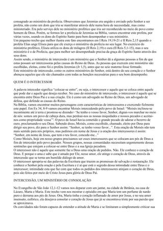 consagrado ao ministério da profecia. Observemos que Jeremias era ungido e enviado pelo Senhor a ser
profeta, não como um dom que iria se manifestar através dele numa hora de necessidade, mas como
ministeriado. Era pelo serviço dele no ministério profético que iria ser reconhecido no meio do povo como
homem de Deus. Porém, se formos ler a profecia de Jeremias na Bíblia, vamos encontrar este profeta, por
várias vezes, usando os dons do Espírito Santo para bem desempenhar o seu ministério.
Um pequeno trecho que melhor ilustra este fato encontramos em I Reis 19,19-21 e II Reis 2,15 quando o
profeta Elias unge Eliseu para que ele exerça o ministério da profecia no seu lugar. No exercício do
ministério profético, Eliseu utiliza os dons de milagres (II Reis 2,19) e cura (II Reis 5,1-15), mas o seu
ministério é o de Profecia, que para melhor ser desempenhado precisa da graça do Espírito Santo através dos
seus dons.
Assim sendo, o ministério de intercessão é um ministério que o Senhor dá a algumas pessoas a fim de que
estas possam ser intercessoras pelas causas do Reino de Deus. As pessoas que exercem este ministério são
escolhidas, eleitas, como foi o profeta Jeremias (Jr 1,5), antes que no seio materno fosse formado.
Este ministério de intercessão, como os outros ministérios do Senhor, está dentro do seu coração e o Senhor
abençoa aqueles que ele são chamados com todas as bençãos necessárias para o seu bom desempenho.

QUEM É O INTERCESSOR

A palavra interceder significa “colocar-se entre”, ou seja, o intercessor e aquele que se coloca entre aquele
que pode dar e aquele que deseja receber. No caso do ministério de intercessão, o intercessor é aquele que se
encontra entre Deus Pai e a sua criação. Ele é como um advogado no Reino de Deus, um advogado de
defesa, que defende as causas do Reino.
Na Bíblia, vamos encontrar muitos personagens com características de intercessores e exercendo fielmente
este papel. Em Ex 34, 8-9 vamos encontrar Moisés intercedendo pelo povo de Israel: “Moisés inclinou-se
incontinente até à terra e prostrou-se dizendo> „Se tenho o vosso favor, Senhor, dignai-vos marchar no meio
de nós: somos um povo de cabeça dura, mas perdoai-nos as nossas iniquidades e nossos pecados e aceitai-
nos como propriedade vossa‟”. O povo de Israel havia cometido o grande pecado de adorar o bezerro de
ouro, proclamando-o seu Deus. Sabendo disso, Moisés, como escolhido, chamado, eleito por Deus para
dirigir seu povo, diz para o Senhor assim: “Senhor, se tenho vosso favor...”. Esta oração de Moisés não tem
mais sentido para nós próprios, mas pedimos em nome de Jesus e a oração dos intercessores é assim:
“Senhor, em nome de Jesus, que tem o teu favor, concede-me...”
Como Moisés, hoje em nosso grupos precisamos ser esses intercessores que se colocam aos pés de Deus a
fim de interceder pelo povo pecador. Nossos grupos, nossas comunidades necessitam urgentemente dessas
sentinelas que estejam a colocar-se entre Deus e a sua Igreja pecadora.
O intercessor não é aquele que somente faz a Deus uma oração de pedidos. Não. Ele conhece o coração de
Deus. E porque o ama e sabe que é amado por Ele, nesse amor, ele atinge o coração de Deus, através da
intercessão que se torna um humilde diálogo de amor.
O intercessor apropria-se das palavras da Escritura que trazem as promessas de salvação e restauração. Ele
conhece o Senhor pela oração e pela Escritura e é aí que está o segredo dessa intimidade entre Deus e o
intercessor; intimidade esta que faz com que todos os pedidos dos intercessores atinjam o coração de Deus,
pois são feitos por meio de Cristo Jesus para glória de Deus Pai.

INTERCESSÃO, UM MINISTÉRIO DE CONSOLAÇÃO

No Evangelho de São João 12,1-12 vamos nos deparar com um jantar, na cidade de Betânia, na casa de
Lázaro, Marta e Maria. Este trecho vem nos mostrar o episódio em que Maria tem um perfume de nardo
puro e derrama aos pés de Jesus. Ora, Maria tinha o coração inflamado de amor por Jesus, e no seu amor
insensato, eufórico, ela desejava consolar o coração de Jesus que já se encontrava triste por sua paixão que
se aproximava.
Os convidados não foram capazes de entender a atitude de Maria e se limitaram a simplesmente criticar sua
 