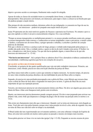 depois o governo secular se corrompeu; finalmente toda a nação foi atingida.

Apesar de todas as classes da sociedade terem se corrompido desta forma, a situação ainda não era
desesperadora. Deus procurava um homem, um intercessor, para tapar o muro e colocar-se na brecha para que
ele pudesse poupar a nação inteira.

Mas porque ele não encontrou nenhum, derramou sobre ela sua indignação e a consumiu no fogo da sua ira.
Um homem – um intercessor – poderia ter poupado uma nação inteira do juízo!

Isaías 59 apresenta um dos mais temíveis quadros de fracasso e apostasia nas Escrituras. No entanto o povo a
que este capítulo se refere é um povo essencialmente religioso. Eis a sua confissão:

"Porque as nossas transgressões se multiplicaram perante ti, e os nossos pecados testificam contra nós, porque
as nossas transgressões estão conosco, e conhecemos as nossas iniqüidades; como o prevaricar, o mentir contra
o Senhor, o retirarmo-nos do nosso Deus, o pregar opressão e rebeldia, o conceber e proferir do coração
palavras de falsidade.
Pelo que o direito se retirou e a justiça se pôs de longe; porque a verdade anda tropeçando pelas praças e a
retidão não pode entrar. Sim, a verdade sumiu, e quem se desvia do mal é tratado como presa. O Senhor viu
isso, e desaprovou o não haver justiça. Viu que não havia ajudador algum, e maravilhou-se de que não
houvesse um intercessor" (v. 12-16).

"Não havia um intercessor". Até o próprio Deus se admirou disso! Era a derradeira evidência condenatória da
incredulidade e indiferença egoística que havia nos corações do seu povo.

QUALIFICAÇÕES DO INTERCESSOR
Concluindo, eu gostaria de dar quatro qualificações que vejo em todo verdadeiro intercessor. Primeiro, um
intercessor, como Abraão, precisa ter uma convicção absoluta da justiça de Deus:

que Deus nunca trará sobre os justos o juízo que somente os ímpios merecem. Ao mesmo tempo, ele precisa
ter uma visão cristalina da justiça absoluta e da inevitabilidade do juízo de Deus sobre os ímpios.

Segundo, ele precisa ter uma profunda preocupação com a glória de Deus, como Moisés que recusou duas
vezes a oferta de Deus de fazer dele o originador do maior povo na terra. A glória de Deus lhe era mais
importante do que sua reputação pessoal.

Terceiro, um intercessor precisa ter um relacionamento íntimo com Deus. Ele deve ser alguém que possa estar
diante de Deus e falar com franqueza total, porém com reverência.

Quarto, um intercessor precisa demonstrar grande coragem pessoal. Ele deve estar preparado para arriscar sua
própria vida, como Arão que desprezou o contágio da praga a fim de tomar sua posição entre os mortos e os
vivos.

Não existe um chamamento mais alto que o intercessor. Quando você se torna um intercessor, terá chegado ao
trono. Você não será visto pelos homens, porque esta é uma posição invisível a eles, atrás do segundo véu; mas
no reino de Deus sua vida terá valor no tempo e na eternidade.

O Brasil ainda não tem experimentado um avivamento autêntico, com uma soberana visitação do Espírito de
Deus, tal como tem ocorrido em muitos outros países no passado e mesmo em tempos mais recentes.

Nossa pátria precisa ver Jesus vivo no meio das igrejas! (Ap 1:12-20). Enquanto as nuvens escuras do juízo
 