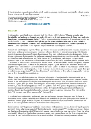 divino se ajuntam, enquanto a dissolução moral, social, econômica, e política vai aumentando, o Brasil precisa
de uma coisa acima de tudo: Intercessores!
                                                                                                    Por Derek Prince
Esta mensagem foi traduzida do original em inglês, intitulado "Standing in the Gap".
Os direitos autorais pertencem a: NEW WINE Magazine
Copyright em fevereiro de 1980 - P.º Box Z, Mobile, AL 36616 E.U.A
Traduzido e impresso com permissão.

                                 A Intercessão no Espírito


Efésio 6:18

A intercessão é identificada com a luta espiritual. Em Efésios 6:10,11, lemos: “Quanto ao mais, sede
fortalecidos no Senhor e na força do seu poder. Revesti-vos de toda a armadura de Deus, para poderdes
ficar firmes contra as ciladas do diabo...” Então a passagem fala das várias peças da armadura e termina nos
versículos 17 e 18 com “...a espada do Espírito, que é a palavra de Deus; com toda oração e súplica,
orando em todo tempo no Espírito e para isto vigiando com toda perseverança e súplica por todos os
santos”. Como é profundo: “Toda súplica e oração, orando em todo tempo no Espírito.”

“Orando em todo tempo no Espírito.” Creio que é muito necessário considerarmos isto, porque o ministério da
intercessão tende a ser o mais arrogante e o menos submisso de todos os ministérios da igreja. Não há outro
ministério que deva buscar confirmação da vontade de Deus mais cuidadosamente, através de muitas fontes,
do que o ministério da intercessão. Se você ora acerca de alguém se tornar um presbítero, e todos estão orando
por isto e buscando a Deus juntos, isto é algo comum ao Corpo. Quando você começa a orar acerca de
qualquer coisa, há um componente de intercessão e de confirmação. Porém, quando se ajoelha para orar assim:
"Oh! Senhor, o irmão fulano é isto ou aquilo, assim e assim..." Como você sabe? Isto é a sua opinião. Alguém
confirmou isto para você? "Senhor, eu oro para que o julgues." Quem lhe disse que esse irmão precisa ser
julgado? Esta é a sua opinião? Ou foi confirmado por todo o Corpo? "Senhor, eu oro para que o libertes dessa
situação. Senhor, Tu o estás julgando, e eu oro para que o livres; não o deixes passar por isto." Quem disse que
o irmão tem que ser perdoado? Você disse. Como sabe? Você não sabe se deve julgá-lo ou poupá-lo; você não
sabe se deve abençoá-lo ou amaldiçoá-lo.

Muitas vezes, a oração intercessora tem sido nossa informação a Deus da maneira como queremos que se
resolva uma situação, consequentemente, a maior parte da intercessão fracassa, porque ela é a nossa opinião.
Porém, se por revelação você começa a interceder segundo a vontade de Deus, você ainda deve levar aquela
revelação à igreja, para que outros orem a respeito. Por exemplo, se alguém a quem amamos muito estiver
morrendo, o mais eficaz seria pedir que outros nos ajudem a orar. Pois, quando chegamos ao ponto em que
nos sentimos culpados e temos um sentimento confuso de responsabilidade, constantemente ficamos no
caminho daquilo que Deus poderia fazer algo bom, puro e decisivo, porque o amor de Deus é profundo e
forte.“Ele corrige a cada filho a quem recebe”. Hebreus 12:6.

A oração de intercessão tende a ser baseada mais nos sentimentos humanos do que no amor de Deus. A
intercessão, como a temos conhecido, tem sido mais um impecilho do que uma ajuda, para que a vontade de
Deus seja feita na igreja. A oração faz parte do campo de ação da revelação e da verdade como devem ser,
mas eu não creio que tenha sido eficaz da maneira como tem ocorrido.

Como você vai orar? Sugiro que você tenha o mais intenso fardo de oração por isto. Como saber pelo que orar
por mim? Como saber o que necessito? "Senhor, faz assim e assim para ele?" Vocês não querem que o Senhor
me faça fazer alguma coisa, não é? O que vocês querem é que o Senhor me guie, me motive. Como vão julgar
minha vida? Não podem. Vocês não seguem meus passos vinte e quatro horas por dia. Se seguissem teriam
um ponto de vista muito diferente em relação a muitas coisas. Não orariam como alguns oram; não se
 