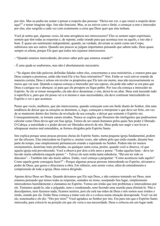 por eles. Mas eu podia me sentar e pensar a respeito das pessoas: “Deixe-me ver, o que orarei a respeito deste
aqui?” e tentar imaginar algo. Isto não funciona. Mas, se eu estiver com o fardo, e começar a orar e interceder
por elas, elas surgirão a cada vez com exatamente a coisa que Deus quer que elas tenham.

Você já sentiu que, algumas vezes, há uma arrogância nos intercessores? Eles se sentem super-espirituais;
sentem que têm todas as respostas e, de repente, estão orando para que aconteça isso ou aquilo, e isto não é
bom. É quase um sentimento independente, quando, na verdade, deveriam se sentir como um Corpo,
submissos uns aos outros. Quando uns poucos se julgam importantes pensando que sabem tudo, Deus quase
sempre os afasta, porque Ele quer que todos nós sejamos intercessores.

- “Quando estamos intercedendo, devemos saber pelo que estamos orando?"

- É uma ajuda se soubermos, mas não é absolutamente necessário.

- “Se alguns têm tido palavras definidas faladas sobre eles, concernentes a seus ministérios, e oramos para que
Deus cumpra a promessa, então não trará Ele à luz Seus ministérios?" Sim. Então se você estiver orando da
maneira correta, Deus é zeloso em revelar os propósitos que Ele tem em mente, mas não necessariamente os
meios que vai usar. Quando a esposa começa a interceder por seu esposo, ela pode não saber se ora para que
Deus o castigue ou o abençoe; se para que ele prospere ou fique pobre. Por isso ela começa a interceder no
Espírito. Se ele se tornar mesquinho, ela não deve desanimar, e sim, deixá-lo no altar. Deus está trazendo tudo
à superfície e, para que ele possa ver a si mesmo e suas necessidades, ela deve continuar intercedendo no
Espírito e ver o que acontece.

Penso que vocês, mulheres, que são intercessoras, quando começam com um fardo diante do Senhor, têm uma
tendência de deixar que as emoções as dominem, e, logo, começam a interpretar o que deve ser feito, em vez
de se manterem dentro dos limites da revelação de seu coração, e deixar que somente o Espírito ore.
Consequentemente, se tornam canais errados. Nunca se cogitou que fôssemos tão inteligentes que pudéssemos
calcular como Deus devia agir em Sua igreja. Temos de ser canais humanos pelos quais Seu poder é liberado.
O Cabeça, a autoridade e o poder devem ser liberados através de nós. Deus pode nos ungir e nos levar a
ultrapassar muitos mal entendidos, se formos dirigidos pelo Espírito Santo.

Isto explica porque umas poucas pessoas cheias do Espírito Santo, numa pequena igreja fundamental, podem
ser tão eficazes. Elas intercedem no Espírito e, muitas vezes, não sabem pelo que estão orando, durante boa
parte do tempo, mas simplesmente permanecem orando e esperando no Senhor. Podem não ter muitos
ensinamentos, doutrinas mais profundas, ou qualquer outra coisa, porém, quando você a observa, vê que
aquela igreja está prevalecendo. Você a observa por dois a três anos e pensa: “Todas aquelas lutas - deve ter
havido muita sabedoria naquele pastor.” - Talvez ele nem tenha tanta sabedoria. “Devem ter sido os
diáconos”. - Também não são muito sábios. Então, você começa a perguntar: “Como aconteceu tudo aquilo?
Como aquela gente conseguiu fazer?” - Porque algumas poucas pessoas intercedendo no Espírito, ativaram o
poder de Deus, que guiou e direcionou a obra. Em silêncio, sem serem vistos, além do entendimento e
compreensão de toda a igreja, Deus estava dirigindo.

Apenas deixe Deus ser Deus. Quando deixamos que Ele seja Deus, e não estamos tentando ser Deus, nem
estamos pensando que temos todas as respostas, sentados no trono, usurpando Seu lugar, simplesmente
intercedemos humildemente e clamamos no Espírito. Vemos um irmão que tem problemas e intercedemos por
ele. Tentamos ajudá-lo, não o julgando, nem o condenando, nem fazendo uma reunião para eliminá-lo. Não o
desculpamos, nem fazemos nada; ficamos neutros, pois ele está nas mãos de Deus e nós somos seus irmãos e
irmãs, orando por ele. Então Deus começa a tratar com ele e o coloca numa situação desesperada. Você vai até
ele, testemunha e ele diz: “Ore por mim!” Você agradece ao Senhor por isto. Era para isto que o Espírito Santo
intercedia, para colocá-lo na posição em que ele veria a sua necessidade. Deus o colocou em um lugar onde
 
