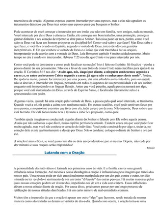 necessitava de oração. Algumas esposas querem interceder por seus esposos, mas a elas não agradam os
tratamentos drásticos que Deus traz sobre seus esposos para que busquem o Senhor.

Pode acontecer de você começar a interceder por um irmão que não tem família, nem amigos, nada no mundo.
Você intercede por ele e Deus o abençoa. Então, ele consegue um bom trabalho, uma promoção, começa a
ganhar dinheiro e seu coração de repente se abre para o Senhor. Tal coisa pode ser rara, porém, como você
sabe se Deus vai fazer um homem prosperar ou discipliná-lo? Como você sabe o que fazer? Mas Deus sabe o
que fazer, e você fica orando no Espírito, segundo a vontade de Deus, intercedendo com gemidos
inexprimíveis. E Ele que conhece a vontade de Deus é o único que está trazendo à luz as orações,
interpretando-as de acordo com a vontade de Deus. Leia Romanos capítulo 8 muito cuidadosamente. Muito
tempo no céu é usado em intercessão. Hebreus 7:25 nos diz que Cristo vive para interceder por nós.

Como você pode se concentrar e como pode focalizar na oração? Isto é feito no Espírito. Só focalize – ponha a
pessoa diante do seu pensamento. Não sou a favor de usar fotos de Jesus Cristo nem crucifixo para ajudá-lo na
oração. II Coríntios 5:16 nos diz: “Assim que, nós, daqui por diante, a ninguém conhecemos segundo a
carne; e, se antes conhecemos Cristo segundo a carne, já agora não o conhecemos deste modo”. Porém,
lhe ajudaria muito, quando for interceder por uma pessoa, dar uma olhadela numa foto dela, para sua mente
não se desviar, e interceder em línguas, pensando em todos os aspectos de sua personalidade e de seu caráter,
enquanto está intercedendo e as línguas fluindo. Antes que você perceba, aquela pessoa passará por algo,
porque você está sintonizado em Deus, através do Espírito Santo, e focalizado diretamente nela e a
apresentando com poder.

Algumas vezes, quando há uma oração pela vontade de Deus, a pessoa pela qual você intercede, se transtorna.
Quando você a vê, ela perde a calma sem nenhuma razão. Em outras ocasiões, você pode sentir um fardo por
uma pessoa, e no próximo encontro que tiver com ela, tudo parece cor de rosa. Não importa; Deus sabe o que
está fazendo. Ele está focalizando nela e levando a cabo Seu propósito, como quer.

Também ajuda imaginar-se conduzindo alguém diante do Senhor e falando com Ele sobre aquela pessoa.
Ainda que não saibamos o que dizer, nosso espírito permanece orando. Existem vezes em que você pode ficar
muito agitado, mas você não conhece o coração do indivíduo. Você pode condená-lo por algo e, todavia, no
coração dele existe quebrantamento e desejo por Deus. Não o condene; coloque-o diante do Senhor e ore por
ele.

A oração é mais eficaz, se você passar um dia ou dois arrependendo-se por si mesmo. Depois, interceda por
dez minutos e suas orações serão respondidas!
                                                                                                         Reinonet

                       Lutando com a Oração



A personalidade dos indivíduos é formada nos primeiros anos de vida. E a família exerce uma grande
influência nessa formação. Até mesmo a nossa abordagem à oração é influenciada pela imagem que temos dos
nossos pais. Uma pessoa pode ter sido emocionalmente manipulada por um dos pais contra o outro, ter sido
mimada ou ter recebido o sentimento de ser um tanto “diferente” das outras pessoas. Há muitas maneiras pelas
quais nossas emoções podem ser distorcidas, impedindo-nos de ver a vida com clareza. Essas influências
afetam a nossa atitude diante da oração. Por causa disso, precisamos passar por um longo processo de
retificação de nossas atitudes danificadas. Há um certo número de mal-entendidos comuns.

Muitos têm a impressão de que a oração é apenas um outro “algo” que fazemos, sendo tratada da mesma
maneira como são tratadas as demais atividades do dia-a-dia. Quando isso ocorre, a oração torna-se uma
 