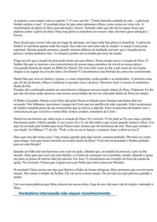 A resposta a essa oração está no capítulo 7. O verso um diz: "Tendo Salomão acabado de orar... a glória do
Senhor encheu a casa". O resultado disso foi que todos adoraram a Deus, como vemos no verso três. A
manifestação da glória de Deus gera adoração e louvor. Salomão sabia que não havia espaço físico que
pudesse conter a glória de Deus. Hoje essa glória se manifesta em nossas vidas, devemos gerar adoração e
louvor.

Deus deseja que a nossa vida seja um lugar de adoração, um lugar onde Sua glória se manifeste. A glória do
Senhor se manifesta apenas onde há oração. Sua vida tem sido uma vida de oração? A oração é uma arma
espiritual. Mesmo quando pecamos, quando estamos debaixo de maldição, por pior que a situação possa
parecer, sempre podemos orar. As situações podem ser revertidas por meio da oração.

Tiago nos diz que a oração do justo pode muito em seus efeitos. Nossa oração move o coração de Deus. O
Senhor fala que se orarmos e nos convertermos de nossos maus caminhos ele ouvirá as nossas preces.
Um grande homem de oração na Bíblia foi Daniel. Ele orava três vezes ao dia, e por causa de sua oração
chegou a ser jogado na cova dos leões. Em Daniel 9:3 encontramos uma fórmula de como orar corretamente.

Daniel fala que orou ao Senhor e jejuou, e o mais importante, pediu perdão e se arrependeu. A primeira coisa
que ele faz ao buscar a Deus é confessar os pecados seus e do povo. Devemos fazer o mesmo ao entrarmos
diante do Pai.
Pecados não confessados podem ser uma barreira a bloquear nossas orações diante de Deus. Filipenses 4:6 diz
que não devemos andar ansiosos, mas nossas necessidades devem ser colocadas diante de Deus em oração.

O Diabo é acusador. Muitas vezes Deus não pode liberar as bênçãos pois Satanás está diante dele nos
acusando. Nós falhamos, mas temos o sangue de Cristo que nos purifica de todo o pecado. Entre na presença
do Senhor tomando posse da sua misericórdia que se renova a cada dia. Entre na presença do Senhor com a
consciência de que você leva o nome Dele. Somos cristãos, imitadores de Cristo.

Daniel era um homem que sabia tocar o coração de Deus. No versículo 19 ele pede ao Pai que ouça e perdoe.
Precisamos pedir e liberar perdão. E nos versos 20 e 21 ele fala sobre o que ocorre quando oramos a Deus. Um
anjo foi enviado pelo Senhor para tocar Daniel antes mesmo que ele terminasse de orar. Deus quer atender a
sua oração. Em Mateus 7:7 ele diz: "Pedi, e dar-se-vos-á; buscai, e achareis, batei, e abrir-se-vos-á".

Deus quer nos dar muita coisa. Uma criança quando quer algo insiste, continua pedindo. Devemos ser como
uma criança. Será que temos insistido em oração diante de Deus? Você tem incomodado o Senhor pedindo
para ser uma bênção?

Quando um filho não tem barreiras com o pai ele pede, sabendo que, na medida do possível, o pai vai lhe
atender. Deus quer que você seja uma bênção, e a forma de conseguir isso é pedindo, orando. Quando a igreja
ora junto as portas do inferno não prevalecem. Em Atos 12 encontramos um exemplo da força da oração da
igreja. No versículo 5 lemos que a igreja orava por Pedro que estava preso por Herodes.

O resultado? Deus enviou um anjo que libertou a Pedro de forma milagrosa. Deus prometeu que ouviria nossa
oração. Nós somos o templo do Senhor, Ele vai ouvir a nossa oração. Ele enviará seu anjo para nos guardar e
ajudar.

Use essa arma poderosa que Deus colocou em nossas mãos. Faça da sua vida uma vida de oração e adoração a
Deus.
   Verdadeira intercessão não requer reconhecimento
 