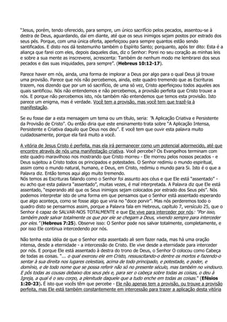 “Jesus, porém, tendo oferecido, para sempre, um único sacrifício pelos pecados, assentou-se à
destra de Deus, aguardando, daí em diante, até que os seus inimigos sejam postos por estrado dos
seus pés. Porque, com uma única oferta, aperfeiçoou para sempre quantos estão sendo
santificados. E disto nos dá testemunho também o Espírito Santo; porquanto, após ter dito: Esta é a
aliança que farei com eles, depois daqueles dias, diz o Senhor: Porei no seu coração as minhas leis
e sobre a sua mente as inscreverei, acrescenta: Também de nenhum modo me lembrarei dos seus
pecados e das suas iniquidades, para sempre”. (Hebreus 10:12-17).

Parece haver em nós, ainda, uma forma de implorar a Deus por algo para o qual Deus já trouxe
uma provisão. Parece que nós não percebemos, ainda, este quadro tremendo que as Escrituras
trazem, nos dizendo que por um só sacrifício, de uma só vez, Cristo aperfeiçoou todos aqueles aos
quais santificou. Nós não entendemos e não percebemos, a provisão perfeita que Cristo trouxe a
nós. E porque não percebemos isto, nós também não entendemos que temos esta provisão. Isto
parece um enigma, mas é verdade. Você tem a provisão, mas você tem que trazê-la à
manifestação.

Se eu fosse dar a esta mensagem um tema ou um título, seria: “A Aplicação Criativa e Persistente
da Provisão de Cristo”. Ou então diria que este ensinamento trata sobre “A Aplicação Intensa,
Persistente e Criativa daquilo que Deus nos deu”. E você tem que ouvir esta palavra muito
cuidadosamente, porque ela fará muito a você.

A vitória de Jesus Cristo é perfeita, mas ela irá permanecer como um potencial adormecido, até que
encontre através de nós uma manifestação criativa. Você percebe? Os Evangelhos terminam com
este quadro maravilhoso nos mostrando que Cristo morreu - Ele morreu pelos nossos pecados - e
Deus sujeitou a Cristo todos os principados e potestades. O Senhor redimiu o mundo espiritual,
assim como o mundo natural, humano, e Deus, em Cristo, redimiu o mundo para Si. Isto é o que a
Palavra diz. Então temos aqui algo muito tremendo.
Nós temos as Escrituras falando como o Senhor foi assunto aos céus e que Ele está “assentado” -
eu acho que esta palavra “assentado”, muitas vezes, é mal interpretada. A Palavra diz que Ele está
assentado, “esperando até que os Seus inimigos sejam colocados por estrado dos Seus pés”. Nós
podemos interpretar isto de uma forma em que pensamos que o Senhor está assentado esperando
que algo aconteça, como se fosse algo que viria no “doce porvir”. Mas nós perderemos todo o
quadro disto se pensarmos assim, porque a Palavra fala em Hebreus, capítulo 7, versículo 25, que o
Senhor é capaz de SALVAR-NOS TOTALMENTE e que Ele vive para interceder por nós: “Por isso,
também pode salvar totalmente os que por ele se chegam a Deus, vivendo sempre para interceder
por eles.” (Hebreus 7:25). Observe isso: O Senhor pode nos salvar totalmente, completamente, e
por isso Ele continua intercedendo por nós.

Não tenha esta idéia de que o Senhor esta assentado ali sem fazer nada, mas há uma oração
intensa, desde a eternidade - a intercessão de Cristo. Ele vive desde a eternidade para interceder
por nós. E porque Ele está assentado à destra do trono de Deus, o Senhor O colocou como Cabeça
de todas as coisas. “... o qual exerceu ele em Cristo, ressuscitando-o dentre os mortos e fazendo-o
sentar à sua direita nos lugares celestiais, acima de todo principado, e potestade, e poder, e
domínio, e de todo nome que se possa referir não só no presente século, mas também no vindouro.
E pôs todas as cousas debaixo dos seus pés e, para ser o cabeça sobre todas as coisas, o deu à
Igreja, a qual é o seu corpo, a plenitude daquele que a tudo enche em todas as coisas.” (Efésios
1:20-23). É isto que vocês têm que percebe - Ele não apenas tem a provisão, ou trouxe a provisão
perfeita, mas Ele está também constantemente em intercessão para trazer a aplicação desta vitória
 