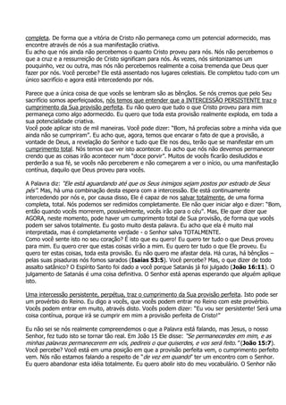 completa. De forma que a vitória de Cristo não permaneça como um potencial adormecido, mas
encontre através de nós a sua manifestação criativa.
Eu acho que nós ainda não percebemos o quanto Cristo proveu para nós. Nós não percebemos o
que a cruz e a ressurreição de Cristo significam para nós. Às vezes, nós sintonizamos um
pouquinho, vez ou outra, mas nós não percebemos realmente a coisa tremenda que Deus quer
fazer por nós. Você percebe? Ele está assentado nos lugares celestiais. Ele completou tudo com um
único sacrifício e agora está intercedendo por nós.

Parece que a única coisa de que vocês se lembram são as bênçãos. Se nós cremos que pelo Seu
sacrifício somos aperfeiçoados, nós temos que entender que a INTERCESSÃO PERSISTENTE traz o
cumprimento da Sua provisão perfeita. Eu não quero que tudo o que Cristo proveu para mim
permaneça como algo adormecido. Eu quero que toda esta provisão realmente exploda, em toda a
sua potencialidade criativa.
Você pode aplicar isto de mil maneiras. Você pode dizer: “Bom, há profecias sobre a minha vida que
ainda não se cumpriram”. Eu acho que, agora, temos que encarar o fato de que a provisão, a
vontade de Deus, a revelação do Senhor e tudo que Ele nos deu, terão que se manifestar em um
cumprimento total. Nós temos que ver isto acontecer. Eu acho que nós não devemos permanecer
crendo que as coisas irão acontecer num “doce porvir”. Muitos de vocês ficarão desiludidos e
perderão a sua fé, se vocês não perceberem e não começarem a ver o início, ou uma manifestação
contínua, daquilo que Deus proveu para vocês.

A Palavra diz: “Ele está aguardando até que os Seus inimigos sejam postos por estrado de Seus
pés”. Mas, há uma combinação desta espera com a intercessão. Ele está continuamente
intercedendo por nós e, por causa disso, Ele é capaz de nos salvar totalmente, de uma forma
completa, total. Nós podemos ser redimidos completamente. Ele não quer iniciar algo e dizer: “Bom,
então quando vocês morrerem, possivelmente, vocês irão para o céu”. Mas, Ele quer dizer que
AGORA, neste momento, pode haver um cumprimento total de Sua provisão, de forma que vocês
podem ser salvos totalmente. Eu gosto muito desta palavra. Eu acho que ela é muito mal
interpretada, mas é completamente verdade - o Senhor salva TOTALMENTE.
Como você sente isto no seu coração? É isto que eu quero! Eu quero ter tudo o que Deus proveu
para mim. Eu quero crer que estas coisas virão a mim. Eu quero ter tudo o que Ele proveu. Eu
quero ter estas coisas, toda esta provisão. Eu não quero me afastar dela. Há curas, há bênçãos –
pelas suas pisaduras nós fomos sarados (Isaías 53:5). Você percebe? Mas, o que dizer de todo
assalto satânico? O Espírito Santo foi dado a você porque Satanás já foi julgado (João 16:11). O
julgamento de Satanás é uma coisa definitiva. O Senhor está apenas esperando que alguém aplique
isto.

Uma intercessão persistente, perpétua, traz o cumprimento da Sua provisão perfeita. Isto pode ser
um provérbio do Reino. Eu digo a vocês, que vocês podem entrar no Reino com este provérbio.
Vocês podem entrar em muito, através disto. Vocês podem dizer: “Eu vou ser persistente! Será uma
coisa contínua, porque irá se cumprir em mim a provisão perfeita de Cristo!”

Eu não sei se nós realmente compreendemos o que a Palavra está falando, mas Jesus, o nosso
Senhor, fez tudo isto se tornar tão real. Em João 15 Ele disse: “Se permanecerdes em mim, e as
minhas palavras permanecerem em vós, pedireis o que quiserdes, e vos será feito.” (João 15:7).
Você percebe? Você está em uma posição em que a provisão perfeita vem, o cumprimento perfeito
vem. Nós não estamos falando a respeito de “de vez em quando” ter um encontro com o Senhor.
Eu quero abandonar esta idéia totalmente. Eu quero abolir isto do meu vocabulário. O Senhor não
 