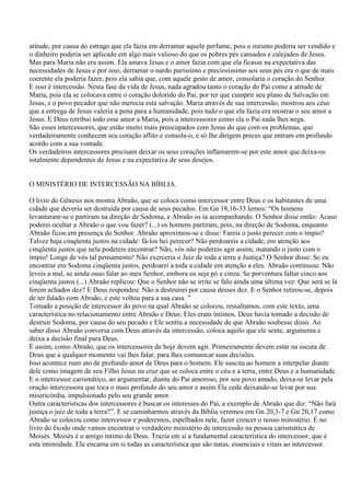 atitude, por causa do estrago que ela fazia em derramar aquele perfume, pois o mesmo poderia ser vendido e
o dinheiro poderia ser aplicado em algo mais valioso do que os pobres pés cansados e calejados de Jesus.
Mas para Maria não era assim. Ela amava Jesus e o amor fazia com que ela ficasse na expectativa das
necessidades de Jesus e por isso, derramar o nardo puríssimo e preciosíssimo aos seus pés era o que de mais
coerente ela poderia fazer, pois ela sabia que, com aquele gesto de amor, consolaria o coração do Senhor.
E isso é intercessão. Nesta fase da vida de Jesus, nada agradou tanto o coração do Pai como a atitude de
Maria, pois ela se colocava entre o coração dolorido do Pai, por ter que cumprir seu plano de Salvação em
Jesus, e o povo pecador que não merecia esta salvação. Maria através de sua intercessão, mostrou aos céus
que a entrega de Jesus valeria a pena para a humanidade, pois tudo o que ela fazia era mostrar o seu amor a
Jesus. E Deus retribui todo esse amor a Maria, pois a intercessores como ela o Pai nada lhes nega.
São esses intercessores, que estão muito mais preocupados com Jesus do que com os problemas, que
verdadeiramente conhecem seu coração aflito e consola-o, e só lhe dirigem preces que entram em profundo
acordo com a sua vontade.
Os verdadeiros intercessores precisam deixar os seus corações inflamarem-se por este amor que deixa-os
totalmente dependentes de Jesus e na expectativa de seus desejos.


O MINISTÉRIO DE INTERCESSÃO NA BÍBLIA.

O livro do Gênesis nos mostra Abraão, que se coloca como intercessor entre Deus e os habitantes de uma
cidade que deveria ser destruída por causa de seus pecados. Em Gn 18,16-33 lemos: “Os homens
levantaram-se e partiram na direção de Sodoma, e Abraão os ia acompanhando. O Senhor disse então: Acaso
poderei ocultar a Abraão o que vou fazer? (...) os homens partiram, pois, na direção de Sodoma, enquanto
Abraão ficou em presença do Senhor. Abraão aproximou-se e disse: Fareis o justo perecer com o ímpio?
Talvez haja cinqüenta justos na cidade: fá-los hei perecer? Não perdoareis a cidade, em atenção aos
cinqüenta justos que nela podereis encontrar? Não, vós não podereis agir assim, matando o justo com o
ímpio! Longe de vós tal pensamento! Não exerceria o Juiz de toda a terra a Justiça? O Senhor disse: Se eu
encontrar em Sodoma cinqüenta justos, perdoarei a toda a cidade em atenção a eles. Abraão continuou: Não
leveis a mal, se ainda ouso falar ao meu Senhor, embora eu seja pó e cinza. Se porventura faltar cinco aos
cinqüenta justos (...) Abraão replicou: Que o Senhor não se irrite se falo ainda uma última vez: Que será se lá
forem achados dez? E Deus respondeu: Não a destruirei por causa desses dez. E o Senhor retirou-se, depois
de ter falado com Abraão, e este voltou para a sua casa. ”
Tomado a posição de intercessor do povo na qual Abraão se colocou, ressaltamos, com este texto, uma
característica no relacionamento entre Abraão e Deus: Eles eram íntimos. Deus havia tomado a decisão de
destruir Sodoma, por causa do seu pecado e Ele sentiu a necessidade de que Abraão soubesse disso. Ao
saber disso Abraão conversa com Deus através da intercessão, coloca aquilo que ele sente, argumenta e
deixa a decisão final para Deus.
É assim, como Abraão, que os intercessores de hoje devem agir. Primeiramente devem estar na escuta de
Deus que a qualquer momento vai lhes falar, para lhes comunicar suas decisões.
Isso acontece num ato de profundo amor de Deus para o homem. Ele suscita ao homem a interpelar diante
dele como imagem de seu Filho Jesus na cruz que se coloca entre o céu e a terra, entre Deus e a humanidade.
E o intercessor carismático, ao argumentar, diante do Pai amoroso, por seu povo amado, deixa-se levar pela
oração intercessora que toca o mais profundo do seu amor e assim Ele cede deixando-se levar por sua
misericórdia, impulsionado pelo seu grande amor.
Outra características dos intercessores é buscar os interesses do Pai, a exemplo de Abraão que diz: “Não fará
justiça o juiz de toda a terra?”. E se caminharmos através da Bíblia veremos em Gn 20,3-7 e Gn 20,17 como
Abraão se colocou como intercessor e poderemos, espelhados nele, fazer crescer o nosso ministério. É no
livro do êxodo onde vamos encontrar o verdadeiro ministério de intercessão na pessoa carismática de
Moisés. Moisés é o amigo íntimo de Deus. Trazia em si a fundamental característica do intercessor, que é
esta intimidade. Ele encarna em si todas as característica que são natas, essenciais e vitais ao intercessor.
 