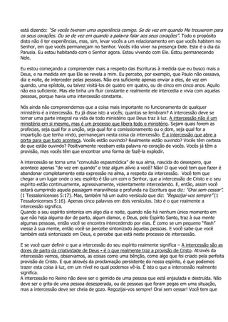 está dizendo: “Se vocês tiverem uma experiência comigo. Se de vez em quando Me trouxerem para
os seus corações. Ou se de vez em quando a palavra falar aos seus corações”. Todo o propósito
disto não é ter experiências, mas, sim, levar vocês a um relacionamento em que vocês habitem no
Senhor, em que vocês permaneçam no Senhor. Vocês irão viver na presença Dele. Este é o dia da
Parusia. Eu estou habitando com o Senhor agora. Estou vivendo com Ele. Estou permanecendo
Nele.

Eu estou começando a compreender mais a respeito das Escrituras à medida que eu busco mais a
Deus, e na medida em que Ele se revela a mim. Eu percebo, por exemplo, que Paulo não cessava,
dia e noite, de interceder pelas pessoas. Não era suficiente apenas enviar a eles, de vez em
quando, uma epístola, ou talvez visitá-los de quatro em quatro, ou de cinco em cinco anos. Aquilo
não era suficiente. Mas ele tinha um fluir constante e realmente ele intercedia e vivia com aquelas
pessoas, porque havia uma intercessão constante.

Nós ainda não compreendemos que a coisa mais importante no funcionamento de qualquer
ministério é a intercessão. Eu já disse isto a vocês; quantos se lembram? A intercessão deve se
tornar uma parte integral na vida de todo ministério que Deus traz à luz. A intercessão não é um
ministério em si mesmo, mas é um processo que libera todo o ministério. Sejam quais forem as
profecias, seja qual for a unção, seja qual for o comissionamento ou o dom, seja qual for a
impartição que tenha vindo, permaneçam nesta coisa da intercessão. É a intercessão que abre a
porta para que tudo aconteça. Vocês estão ouvindo? Realmente estão ouvindo? Vocês têm certeza
de que estão ouvindo? Positivamente recebam esta palavra no coração de vocês. Vocês já têm a
provisão, mas vocês têm que encontrar uma forma de fazê-la explodir.

A intercessão se torna uma “convulsão espasmódica” de sua alma, nascida do desespero, que
acontece apenas “de vez em quando” e traz algum alívio a você? Não! O que você tem que fazer é
abandonar completamente esta expressão na alma, a respeito da intercessão. Você tem que
chegar a um lugar onde o seu espírito é tão um com o Senhor, que a intercessão de Cristo e o seu
espírito estão continuamente, agressivamente, violentamente intercedendo. E, então, assim você
estará cumprindo aquela passagem maravilhosa e profunda na Escritura que diz: “Orai sem cessar”.
(1 Tessalonicenses 5:17). Mas, também há um outro versículo que diz: “Regozijai-vos sempre” (1
Tessalonicenses 5:16). Apenas cinco palavras em dois versículos. Isto é o que realmente a
intercessão significa.
Quando o seu espírito sintoniza em algo dia e noite, quando não há nenhum único momento em
que não haja alguma dor de parto, algum clamor, e Deus, pelo Espírito Santo, traz à sua mente
algumas pessoas, então você se encontra intercedendo por elas. É como se um pequeno “flash”
viesse à sua mente, então você se percebe sintonizado àquelas pessoas. E você sabe que você
também está sintonizado em Deus, e percebe que está neste processo de intercessão.

E se você quer definir o que a intercessão do seu espírito realmente significa – A intercessão são as
dores de parto da criatividade de Deus - é o que realmente traz a provisão de Cristo. Através da
intercessão vemos, observamos, as coisas como uma bênção, como algo que foi criado pela perfeita
provisão de Cristo. E que através da proclamação persistente do nosso espírito, é que podemos
trazer esta coisa à luz, em um nível no qual podemos vê-la. É isto o que a intercessão realmente
significa.
A intercessão no Reino não deve ser o gemido de uma pessoa que está enjaulada e destruída. Não
deve ser o grito de uma pessoa desesperada, ou de pessoas que foram pegas em uma situação,
mas a intercessão deve ser cheia de gozo. Regozijai-vos sempre! Orai sem cessar! Você tem que
 