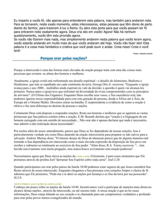 Eu imparto a vocês fé, não apenas para entenderem esta palavra, mas também para andarem nela.
Para se tornarem, neste exato momento, estes intercessores, estas pessoas que têm dores de parto
diante do Senhor, para trazerem à luz o Reino. Eu abro esta porta para que vocês possam ter fé
para entrarem nisto exatamente agora. Deus cria isto em vocês! Agora! Não há nenhum
questionamento, vocês têm esta provisão agora.
Se vocês não fizerem mais nada, mas simplesmente andarem nesta palavra que vocês leram agora,
vocês estarão andando em muito mais do que vocês andaram até hoje. Vocês irão fazer isto! Esta
palavra é a coisa mais fantástica e criativa que você pode ouvir e andar. Creia nisso! Creia e você
terá!
                                                                                              Fonte: reinonet.com.br

                       Porque orar pelas nações?


Porque a intercessão é uma das formas mais elevadas de oração porque trata com uma das coisas mais
preciosas que existem: as almas dos homens e mulheres.

Atualmente, a igreja cristã está enfrentando um desafio espiritual - o desafio do Islamismo, Budismo e
Hinduísmo, que tem se espalhado em cada continente da terra. George Otis Jr. escreveu: "Enquanto o igreja
avança para o ano 2000... multidões ainda esperam no vale da decisão; a questão é quem vai alcançá-los
primeiro. Nunca antes a igreja teve que enfrentar tal diversidade de rivais comprometidos com os princípios
do ativismo". (O Último dos Gigantes). Enquanto Deus escolhe seus vasos, e Seu sacerdócio real, não
podemos ignorar nossa responsabilidade para com esta geração de pessoas, desde a África até a Ásia, da
Europa até o Oriente Médio. Devemos entrar na batalha. É surpreendente a evidência de como a oração é
efetiva e faz uma diferença no destino de pessoas e nações.

Certamente Deus está disposto a responder orações. Resta aos homens e mulheres que se agarrem as vastas
promessas que Sua palavra contém sobre a oração. E.M. Bounds declara que "oração é a linguagem de um
homem carregado com um sentido de necessidade... Não orar não é apenas declarar que nada é necessário,
mas admitir a não realização dessa necessidade".

Por razões além do nosso entendimento, parece que Deus se fez dependente de nossas orações. Isso é
particularmente verdade em como Deus depende da oração intercessória para preparar os não salvos para a
salvação. Andrew Murray disse: "O intenso desejo de Deus de abençoar parece que de alguma maneira está
limitado a Sua dependência em intercessão como a mais elevada expressão da disposição de Seu povo em
receber e submeter-se totalmente ao exercício de Seu poder. "Além disso, R.A. Torrey escreveu: "... tem
havido reavivamento sem muita pregação, mas nunca houve avivamento sem oração poderosa".

Necessitamos agora que Deus mova as nações da JANELA 10/40. Felizmente, é para esses momentos que Ele
prometeu através do profeta Joel "derramar Seu Espírito sobre toda carne". Joel 2:28

Quando participamos em orar pelos países da Janela 10/40 podemos estar seguros de que Jesus estenderá Seu
Reino através de nossa intercessão. Enquanto chegamos a Sua presença com corações limpos e cheios de fé
sabemos que Ele prometeu: "Pede-me e te darei as nações por herança e os fins da terra por tua possessão".
Sl.2:8.
VOCÊ CONHECE AS 62 NAÇÕES DA JANELA 10/40?
Conheça um pouco sobre as nações da Janela 10/40. Incentivamos você a participar de maneira mais direta no
alcance destas nações...através da intercessão, ou até mesmo indo. A nossa oração é que ao ler essas
informações, Deus esteja falando ao seu coração e te chamando para um compromisso verdadeiro e profundo
para orar pelos povos menos evangelizados do mundo.
 