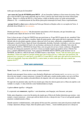 tenho que orar pela paz de Jerusalém!

- por causa da Casa do SENHOR nosso DEUS – ali em Jerusalém, habitam os Seus tronos de justiça. Para
que o reino de DEUS siga sendo edificado aqui na Terra, é preciso que Israel esteja em nossas intercessões
diárias. „Buscai 1o o Reino de DEUS e a Sua justiça, e todas as demais coisas vos serão acrescentadas‟
(Mateus 6. 33) – o estabelecimento de Seu Reino passa pela restauração de Israel, física e espiritualmente.

- porque Israel é a chave para a abertura da Porta que liberará as bênçãos sobre si e as nações da Terra. A
plenitude dessa bênção é a VOLTA DE JESUS.


Oremos por Israel, DIARIAMENTE; „não descansemos nem demos a ELE descanso, até que Jerusalém seja
levantada como objeto de louvor na Terra‟ (Isaías 62. 7).

Essa é a hora em que o Corpo de CRISTO tem que posicionar-se. O que DEUS espera de nós, amado(a)? Que
possa declarar e agir como Rute, a moabita, figura da igreja gentia, sobre quem não havia esperança, mas que,
abrindo mão de sua própria agenda e planos, optou por servir em amor, submissão, companheirismo e
dedicação a israelita Noemi, figura de Israel, desamparada, desolada, frustrada e rejeitada; e, com isso, passou
a fazer parte da comunidade de Israel e de sua herança e promessa de salvação e redenção, bem como da
genealogia de JESUS, o MESSIAS de Israel. Rute, com seu gesto de serviço a Israel, conheceu o Resgatador
de Israel, fez aliança de casamento com ELE e trouxe ao mundo Aquele que poderia salvar e libertar Seu
povo, o próprio MESSIAS de Israel. Você, igreja do SENHOR JESUS CRISTO, pode declarar isso ao
SENHOR, seu DEUS, o DEUS de Israel, ELOHEI Israel é o Seu Nome: „Israel, “não me instes para que te
abandone, e deixe de seguir-te; porque aonde quer que tu fores irei eu, e onde quer que pousares, ali
pousarei eu; o teu povo é o meu povo, o teu DEUS é o meu DEUS; onde quer que morreres morrerei eu,
e ali serei sepultada. Faça-me assim DEUS, e outro tanto, se outra coisa que não seja a morte me
separar de ti”?’
                                                                                                     Tudo Pelo Reino

                         Orar sem esmorecer


Texto: Lucas 18:1 ..... dever de orar sempre, e nunca esmorecer

Quando nesta passagem Jesus ensina a seus discípulos (Repita pra você mesmo ouvir: ESSE DISCÍPULO SOU EU) o
dever de orar sempre, e nunca esmorecer, é porque Ele sabia que a oração produz poder,e um servo de Deus
sem poder, é como uma candeia colocada debaixo do alqueire, não serve para nada porque não ilumina.

Ele aqui não nos promete nada, mas Ele nos mostra que a base da vida de quem serve a Deus em espírito e em
verdade é a oração. A vida cristã deve estar fundamentada na oração.

A palavra dever significa = obrigação

E a expressão sem esmorecer, significa = sem desanimar, sem fraquejar, sem fracassar, sem parar.

Então, para chegarmos a esse nível de pratica da oração que a Palavra do Senhor determina que oremos - orar
sempre, e nunca esmorecer -, temos que cultivar dentro de nós, o desejo de orar. E isso só será gerado quando
amarmos verdadeiramente a Deus.

Quando amamos verdadeiramente, e não apenas da boca pra fora, queremos estar junto da pessoa amado todo
o tempo. Queremos abraçar, beijar, falar dos planos para o futuro.... Assim também precisa ser o desejo no
 