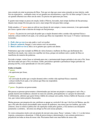 meu coração em estar na presença de Deus. Tem que ser algo que cause uma comoção no meu interior, onde
fico na expectativa... sonhando como vai ser quando nos encontrarmos, o que Ele vai falar comigo? Como vai
ser quando olharmos nos olhos um do outro. Eu preciso me apaixonar por Jesus.

E quanto mais tempo eu passa em oração, lendo a Palavra, louvando, mais tempo desfruto da Sua presença.
Quanto mais tempo Ele tem para me ouvir, mais tempo Ele terá para falar comigo.

Então amados, o 1º passo para eu cultivar esse desejo de orar sempre, e nunca esmorecer, é me apaixonando
por Jesus e querer estar o máximo de tempo em Sua presença.

2º passo - Eu preciso ter convicção do poder que a oração desatará sobre a minha vida espiritual física e
material, colocar minha fé em ação, e ter certeza que Deus me responderá. Em Lucas 11:9 temos 3 promessas
tremendas:

1 - Pedi e dar-se-vos-á ou seja, pede e você vai receber.
2 - Buscai e achareis; busque, e com certeza você vai encontrar.
3 - Batei a abrir-se-vos-á; bata e eu te garanto que a porta será aberta.

Poderíamos aqui citar exemplo na Bíblia de vários homens e mulheres de Deus que desfrutaram dos
benefícios da oração, mas vamos nos espelhar em Jesus, porque em nenhum outro o poder de Deus se
manifestou de maneira tão poderosa.

Em todo o tempo, vemos Jesus se retirando para orar, e permanecendo longos períodos à sós com o Pai. Jesus
não fazia nada sem que o Pai o revelasse. Então, precisamos aprender a permanecer longos períodos na
presença do Pai, e esse aprendizado só virá com a prática.

Então revisando:
1º passo:
- me apaixonar por Jesus;

2º passo:
- ter convicção do poder que a oração desatará sobre a minha vida espiritual física e material;
- colocar minha fé em ação, e ter certeza que Deus me responderá;
- praticar a oração;

3º passo - Eu preciso ser perseverante.

São poucas as pessoas perseverantes e determinadas que iniciam um projeto e conseguem ir até o fim, a
grande maioria tem tendência a desistir no meio do caminho, principalmente se o projeto for demorado
E infelizmente, sabemos que quem forma o hábito de começar sem acabar, forma o hábito de fracassar, e é por
isso, que vemos tantos projetos fracassados.

Muitas pessoas, por preguiça de orar, preferem se apegar ao versículo 8 do cap. 6 do livro de Mateus, que diz
que o Pai sabe das nossas necessidades antes mesmo de pedirmos, mas temos que nos lembrar, que neste
contexto, Jesus se referia à prática das vãs repetições usada pelos gentios, e Ele ensinava aos discípulos
justamente o contrário, - devemos nos dirigir ao Pai com nossas petições.

Às vezes começamos muito com um projeto de orar por uma causa. Passa 1 semana, 1 mês, 2, 3, se não temos
resposta, começamos a desanimar. A falta de perseverança e determinação, é um costume pernicioso e
prejudicial em todas as áreas de nossa vida. Precisamos banir esse mau hábito de nossa vida.
 