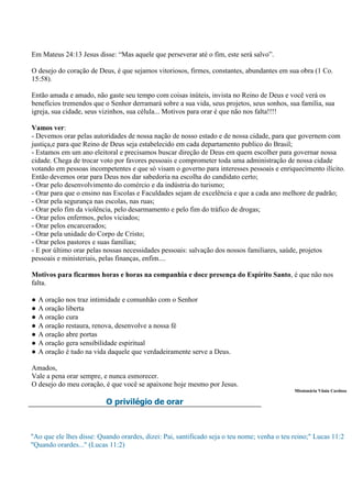 Em Mateus 24:13 Jesus disse: “Mas aquele que perseverar até o fim, este será salvo”.

O desejo do coração de Deus, é que sejamos vitoriosos, firmes, constantes, abundantes em sua obra (1 Co.
15:58).

Então amada e amado, não gaste seu tempo com coisas inúteis, invista no Reino de Deus e você verá os
benefícios tremendos que o Senhor derramará sobre a sua vida, seus projetos, seus sonhos, sua família, sua
igreja, sua cidade, seus vizinhos, sua célula... Motivos para orar é que não nos falta!!!!

Vamos ver:
- Devemos orar pelas autoridades de nossa nação de nosso estado e de nossa cidade, para que governem com
justiça,e para que Reino de Deus seja estabelecido em cada departamento publico do Brasil;
- Estamos em um ano eleitoral e precisamos buscar direção de Deus em quem escolher para governar nossa
cidade. Chega de trocar voto por favores pessoais e comprometer toda uma administração de nossa cidade
votando em pessoas incompetentes e que só visam o governo para interesses pessoais e enriquecimento ilícito.
Então devemos orar para Deus nos dar sabedoria na escolha do candidato certo;
- Orar pelo desenvolvimento do comércio e da indústria do turismo;
- Orar para que o ensino nas Escolas e Faculdades sejam de excelência e que a cada ano melhore de padrão;
- Orar pela segurança nas escolas, nas ruas;
- Orar pelo fim da violência, pelo desarmamento e pelo fim do tráfico de drogas;
- Orar pelos enfermos, pelos viciados;
- Orar pelos encarcerados;
- Orar pela unidade do Corpo de Cristo;
- Orar pelos pastores e suas famílias;
- E por último orar pelas nossas necessidades pessoais: salvação dos nossos familiares, saúde, projetos
pessoais e ministeriais, pelas finanças, enfim....

Motivos para ficarmos horas e horas na companhia e doce presença do Espírito Santo, é que não nos
falta.

●   A oração nos traz intimidade e comunhão com o Senhor
●   A oração liberta
●   A oração cura
●   A oração restaura, renova, desenvolve a nossa fé
●   A oração abre portas
●   A oração gera sensibilidade espiritual
●   A oração é tudo na vida daquele que verdadeiramente serve a Deus.

Amados,
Vale a pena orar sempre, e nunca esmorecer.
O desejo do meu coração, é que você se apaixone hoje mesmo por Jesus.
                                                                                             Missionária Vânia Cardoso

                          O privilégio de orar



"Ao que ele lhes disse: Quando orardes, dizei: Pai, santificado seja o teu nome; venha o teu reino;" Lucas 11:2
"Quando orardes..." (Lucas 11:2)
 