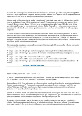 O Mestre deu aos discípulos o modelo para uma oração eficaz, e convém que todos nós sigamos esse padrão.
Não quis Ele que repetíssemos sempre as mesmas palavras, nem Ele o fez. Apenas, deixou um padrão em que
foram estabelecidas as várias partes de uma oração agradável a Deus.

Mesmo sendo o Filho unigênito do seu Pai "Deus-homem" imaculado Jesus orava. A Bíblia registra que Ele
orou no seu batismo (Lucas 3:21 ), nos desertos (Lucas 5:16); passou a noite no monte, em oração a Deus
(Lucas 6:12); orou à parte (Lucas 9:18); e orou no monte da transfiguração (Lucas 9:29). Foi nesta última
experiência de Jesus que os seus amigos mais íntimos - Pedro, Tiago e João - quiseram permanecer nessa
comunhão tão celestial. É assim mesmo quando a comunhão com Jesus Cristo está livre de todo e qualquer
empecilho.

O Mestre reconhece a necessidade de oração junto com outros irmãos tanto quanto a premência da oração
particular. Por isso, é muito importante o culto de oração em nossas igrejas. Os cultos públicos são ocasiões
quando os irmãos podem compartilhar suas alegrias e tristezas, seus problemas e vitórias. Vez por outra, o
ambiente torna-se tão propício à atuação do Espírito Santo que ninguém quer deixar o lugar. É uma comunhão
com Deus, sentida por todos os participantes.

Há muitas razões para darmos graças a Deus pelo privilégio da oração. Elevemos ao Pai celestial orações de
reconhecimento, como estas:

● Graças a Deus pela salvação que recebemos de graça, por mediação de nosso Senhor Jesus Cristo.
● Graças a Deus pelo privilégio que gozamos de conversar livremente com Ele e esperar respostas às nossas
petições.
● Graças a Deus porque todas as nossas necessidades são supridas.
● Graças a Deus pelos benditos laços de amor que nos unem aos nossos irmãos em Cristo.
● Graças a Deus pelo privilégio que nos é dado de sermos instrumentos para a evangelização do Brasil e do
mundo.
                        Feliz o Cristão que ora



Texto: "Senhor, ensina-nos a orar..." (Lucas 11.1)

A oração é um fenômeno presente em todas as religiões. O homem que crê, ora. Ora porque crê, e crê porque
ora. O que difere a oração cristã das orações presentes em outras religiões?

Leiamos Lucas, 11.1: "Estava Jesus em certo lugar orando e, quando acabou, disse-lhe um dos seus discípulos:
Senhor, ensina-nos a orar...". Por que os discípulos pediram para que Jesus os ensinasse a orar? Eles não
sabiam? Claro que sim! Todos eram homens religiosos, que participavam da vida religiosa de Israel, e,
portanto, desde tenra idade tinham aprendido a orar.

Quando os discípulos pedem para aprender a orar estão na verdade pedindo para orar como Jesus orava. Não
apenas uma simples oração, mas aprender aquela oração que rompe os céus, que nos torna certos de que nossas
palavras 'sobem aos céus' e que Deus 'fende os céus' em resposta àquele que ora.

Jesus não ensina um método, não dá simplesmente um modelo. Jesus ensina que oração é intimidade, é
relação. É assim que nasce o desejo de orar: da intimidade com Jesus. O texto nos informa: "Estava Jesus em
certo lugar orando...". É a partir da proximidade com Jesus que os discípulos desejam aprender a orar.
 