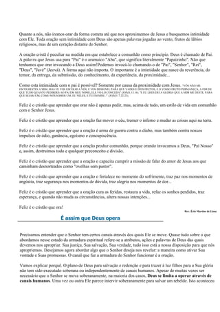 Quanto a nós, não iremos orar da forma correta até que nos aproximemos de Jesus e busquemos intimidade
com Ele. Toda oração sem intimidade com Deus são apenas palavras jogadas ao vento, frutos de lábios
religiosos, mas de um coração distante do Senhor.

A oração cristã é peculiar na medida em que estabelece a comunhão como princípio. Deus é chamado de Pai.
A palavra que Jesus usa para "Pai" é o aramaico "Aba", que significa literalmente "Papaizinho". Não que
tenhamos que orar invocando a Deus assim!Podemos invocá-lo chamando-o de "Pai", "Senhor", "Rei",
"Deus", "Javé" (Jeová). A forma aqui não importa. O importante é a intimidade que nasce da reverência, do
temor, da entrega, da submissão, do conhecimento, da experiência, da proximidade...

Como esta intimidade com o pai é possível? Somente por causa da proximidade com Jesus. "VÓS NÃO ME
ESCOLHESTES A MIM, MAS EU VOS ESCOLHI A VÓS, E VOS DESIGNEI, PARA QUE VADES E DEIS FRUTOS, E O VOSSO FRUTO PERMANEÇA, A FIM DE
QUE TUDO QUANTO PEDIRDES AO PAI EM MEU NOME, ELE VO-LO CONCEDA" (JOÃO, 15.16). "E EU LHES DEI A GLÓRIA QUE A MIM ME DESTE, PARA
QUE SEJAM UM, COMO NÓS SOMOS UM; EU NELES, E TU EM MIM..." (JOÃO 17.22-23).


Feliz é o cristão que aprender que orar não é apenas pedir, mas, acima de tudo, um estilo de vida em comunhão
com o Senhor Jesus.

Feliz é o cristão que aprender que a oração faz mover o céu, tremer o inferno e mudar as coisas aqui na terra.

Feliz é o cristão que aprender que a oração é arma de guerra contra o diabo, mas também contra nossos
impulsos de ódio, ganância, egoísmo e concupiscência.

Feliz é o cristão que aprender que a oração produz comunhão, porque orando invocamos a Deus, "Pai Nosso"
e, assim, destruímos todo e qualquer preconceito e divisão.

Feliz é o cristão que aprender que a oração o capacita cumprir a missão de falar do amor de Jesus aos que
caminham desnorteados como "ovelhas sem pastor".

Feliz é o cristão que aprender que a oração o fortalece no momento do sofrimento, traz paz nos momentos de
angústia, traz segurança nos momentos de dúvida, traz alegria nos momentos de dor...

Feliz é o cristão que aprender que a oração cura as feridas, restaura a vida, refaz os sonhos perdidos, traz
esperança, e quando não muda as circunstâncias, altera nossas intenções...

Feliz é o cristão que ora!
                                                                                                            Rev. Ézio Martins de Lima

                           É assim que Deus opera


Precisamos entender que o Senhor tem certos canais através dos quais Ele se move. Quase tudo sobre o que
abordamos nesse estudo da armadura espiritual refere-se a atributos, ações e palavras de Deus das quais
devemos nos apropriar. Sua justiça, Sua salvação, Sua verdade, tudo isso está a nossa disposição para que nós
apropriemos. Desejamos agora abordar algo que o Senhor deseja nos revelar: a maneira como ativar Sua
vontade e Suas promessas. O canal que faz a armadura do Senhor funcionar é a oração.

Vamos explicar porquê. O plano de Deus para salvação e redenção e para trazer à luz filhos para a Sua glória
não tem sido executado soberana ou independentemente de canais humanos. Apesar de muitas vezes ser
necessário que o Senhor se mova soberanamente, na maioria dos casos, Deus se limita a operar através de
canais humanos. Uma vez ou outra Ele parece intervir soberanamente para salvar um rebelde. Isto aconteceu
 