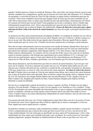 quando o Senhor apareceu a Saulo na estrada de Damasco. Mas, mais tarde, este mesmo homem escreveu uma
epístola, saudando seus companheiros, aqueles que já estavam em Cristo antes dele (Romanos 16:7). Podemos
nos perguntar: a conversão de Saulo de Tarso foi algo soberano ou alguns fatores contribuíram para que ela
ocorresse ? Havia uma verdadeira intercessão para resgatar Saulo do rumo que ele estava tomando em sua
vida? Havia intercessores entre os santos cujas famílias haviam sido aprisionadas e destruídas por ele? Quem
foi o parente de Estêvão que orou por Saulo? Estas perguntas nos levam a considerar: talvez o Senhor haja
soberanamente pouquíssimas vezes. Talvez seja justamente por causa do mover do Espírito Santo sobre os
corações dos homens que as obras do Senhor são estabelecidas. O povo de Deus deve orar para que o plano
soberano de Deus venha à luz através de canais humanos, por meio da oração, a principal expressão desse
canais.

As promessas de Deus saem automaticamente das páginas da Bíblia e se cumprem de imediato em sua vida ou
o Senhor se move pelo Seu Espírito através de um canal? Quando você ouve a Palavra, o Senhor começa a se
mover na sua vida. Mas tenha certeza de que alguém estava buscando a Deus por aquela Palavra; alguém
estava orando para que ela viesse à luz. O Senhor tem diversas maneiras de se restringir a canais humanos.

Deus não irá tratar soberanamente nesta era nem mesmo com o poder de Satanás. Quando Deus disse que a
semente da mulher pisaria a cabeça da serpente, Ele estava querendo dizer que Ele usará um canal humano
para operar Sua redenção e julgamento sobre Satanás (Gênesis 3:15). Nem mesmo a obra da redenção o
Senhor realizou soberanamente. Ao contrário, Ele fez com que Seu Filho viesse à luz como um ser humano,
sujeito às mesmas tentações e tão limitado que experimentou até a morte (Hebreus 4:15). A salvação veio
através de um canal humano; agora o Cristo está à direita do Pai, intercedendo por nós (Romanos 8:34).
Apesar de ser Filho de Deus, exaltado e glorificado, é no nível humano que Ele está intercedendo por nós.

Deus deseja abençoá-lo, mas Ele determinou que faria isso através de canais humanos. É por isto que você
deve orar no Espírito. Você deve expressar sua oração com sua voz. O Espírito Santo habita em nós e nós
sabemos que o Espírito intercede por nós, conforme a vontade do Pai, com gemidos inexprimíveis, (Romanos
8:26) mas, ainda assim, as coisas só virão à luz através dos canais humanos. As coisas só virão à luz através
de você! O Senhor está se movendo na Terra de uma maneira maravilhosa, mas é através dos canais humanos
que os dons do Espírito Santo estão operando. Deus se limitou a operar Sua grande vitória e redenção através
de você. Ele terá prazer em esmagar Satanás debaixo dos seus pés (Romanos 16:20). Agrada a Ele que os
filhos venham à luz, dirigidos pelo Espírito de Deus. Canais humanos dirigidos pelo Espírito de Deus,
libertarão a criação da futilidade.

Isto nos leva a compreender o quanto da iniciativa é nossa e o quanto é de Deus. O Senhor nos tem dado a
iniciativa. Ele está dizendo: “Chegai-vos a mim e Eu me chegarei a vós. Humilhe-se e Eu o exaltarei” (Tiago
4:8,10). Os princípios que temos aprendido não funcionarão a não ser que os sigamos e estejamos prontos para
aceitar as condições, ousando nos tornar aqueles canais humanos através dos quais Deus pode se mover.
Talvez o Senhor esteja se movendo soberanamente independente de canais humanos, mas nós não temos tido
muitas evidências disso.

Uma pessoa não pode dizer que veio a Cristo simplesmente porque Deus falou com ela e ela aceitou a Cristo.
Na maioria dos casos, houve alguém que falou a Palavra, alguém que se tornou o mensageiro e a boca de
Deus, alguém que amava aquela pessoa e a ajudou.

Se pudermos entender esse princípio, então entenderemos também o grande exército do Senhor e o Corpo de
Cristo e compreenderemos que a maioria das coisas que Deus trouxer à luz na Terra, virá através do Seu
Corpo multimembrado. Ele está vindo para ser glorificado nos Seus santos (II Tessalonicenses 1:10) e a Sua
manifestação nos Seus santos será o prelúdio para tudo o que virá depois. Se é assim, haverá na Terra então
qualquer julgamento, qualquer libertação ou estabelecimento do Reino a não ser que Deus use você e eu?
 