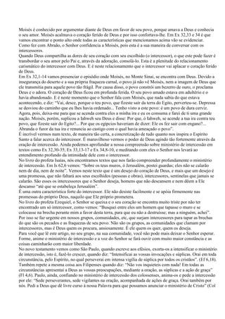 Moisés é conhecido por argumentar diante de Deus em favor de seu povo, porque amava a Deus e conhecia
o seu amor. Moisés acalmava o coração ferido de Deus e por isso confortava-lhe. Em Ex 32,33 e 34 é que
vamos encontrar o ponto alto onde todas as características que mencionamos acima vão se evidenciar.
Como fez com Abraão, o Senhor confidencia a Moisés, pois esta é a sua maneira de conversar com os
intercessores.
Quando Deus compartilha as dores de seu coração com seu escolhido (o intercessor), o que este pode fazer é
transbordar o seu amor pelo Pai e, através da adoração, consolá-lo. Esta é a plenitude do relacionamento
carismático do intercessor com Deus. E é neste relacionamento que o intercessor vai aplacar o coração ferido
de Deus.
Em Ex 32,1-14 vamos presenciar o episódio onde Moisés, no Monte Sinai, se encontra com Deus. Devido a
insegurança do deserto e a sua própria fraqueza carnal, o povo já não vê Moisés, nem a imagem de Deus que
ele transmitia para aquele povo tão frágil. Por causa disso, o povo constrói um bezerro de ouro, o proclama
Deus e o adora. O coração de Deus ficou em profunda ferida. O seu povo amado estava em adultério e o
havia abandonado. E é neste momento que o Senhor fala com Moisés, que nada sabia do que estava
acontecendo, e diz: “Vai, desce, porque o teu povo, que fizeste sair da terra do Egito, perverteu-se. Depressa
se desviou do caminho que eu lhes havia ordenado... Tenho visto a este povo: é um povo de dura cerviz.
Agora, pois, deixa-me para que se acenda contra eles a minha ira e eu os consuma e farei de ti uma grande
nação. Moisés, porém, suplicou a Iahweh seu Deus e disse: Por que, ó Iahweh, se acende a tua ira contra teu
povo, que fizeste sair do Egito?... Por que os egípcios haveriam de dizer: Ele os fez sair com engano?...
Abranda o furor da tua ira e renuncia ao castigo com o qual havia ameaçado o povo”.
É incrível vermos num texto, de maneira tão certa, a concretização de tudo quanto nos inspira o Espírito
Santo a falar acerca do intercessor. É maravilhoso vermos o poder de Deus agindo tão fortemente através da
oração de intercessão. Ainda podemos aprofundar a nossa compreensão sobre ministério de intercessão em
textos como Ex 32,30-35; Ex 33,13-17 e Ex 34,8-10, e meditando com eles o Senhor nos levará ao
entendimento profundo da intimidade dele com o intercessor.
No livro do profeta Isaías, nós encontramos textos que nos farão compreender profundamente o ministério
de intercessão. Em Is 62,6 vemos: “Sobre os teus muros, ó Jerusalém, postei guardas; eles não se calarão
nem de dia, nem de noite”. Vemos neste texto que é um desejo do coração de Deus, e mais que um desejo é
uma promessa, que não faltará aos seus escolhidos (pessoas e obras), intercessores, sentinelas que jamais se
calarão. São esses os intercessores que o Senhor deseja, homens que não descansem e nem dêem a Ele
descanso “até que se estabeleça Jerusalém”.
É uma outra característica forte do intercessor. Ele não desiste facilmente e se apóia firmemente nas
promessas do próprio Deus, naquilo que Ele próprio prometera.
No livro do profeta Ezequiel, o Senhor se queixa e o seu coração se encontra muito triste por não ter
encontrado um só intercessor, como vemos: “Busquei entre eles um homem que tapasse o muro e se
colocasse na brecha perante mim a favor desta terra, para que eu não a destruísse; mas a ninguém, achei”.
Por isso se faz urgente em nossos grupos, comunidades, etc, que surjam intercessores para tapar as brechas
do que são os pecados e as fraquezas de seu povo. Não são os grupos, as comunidades que clamam por
intercessores, mas é Deus quem os procura, ansiosamente. É ele quem os quer, quem os deseja.
Para você que lê este artigo, no seu grupo, na sua comunidade, você não pode mais deixar o Senhor esperar.
Forme, anime o ministério de intercessão e a voz do Senhor se fará ouvir com muito maior constância e as
coisas caminharão com maior liberdade.
No novo testamento vemos como São Paulo, quando escreve aos efésios, exorta-os a intensificar o ministério
de intercessão, isto é, fazê-lo crescer, quando diz: “Intensificai as vossas invocações e súplicas. Orai em toda
circunstância, pelo Espírito, no qual perseverai em intensa vigília de súplica por todos os cristãos”. (Ef 6,18).
Também repete a mesma coisa aos Filipenses quando diz: “Não vos inquieteis com nada! Em todas as
circunstâncias apresentai a Deus as vossas preocupações, mediante a oração, as súplicas e a ação de graça”
(Fl 4,6). Paulo, ainda, confiando no ministério de intercessão dos colossenses, anima-os e pede a intercessão
por ele: “Sede perseverantes, sede vigilantes na oração, acompanhada de ações de graça. Orai também por
nós. Pedi a Deus que dê livre curso à nossa Palavra para que possamos anunciar o ministério de Cristo” (Col
 