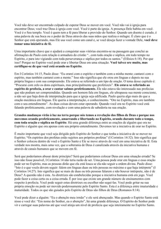 Você não deve ser encontrado culpado de esperar Deus se mover em você. Você não vai à igreja para
encontrar Deus; você traz Deus à igreja com você. Você é parte da igreja. A presença Dele habita em você.
Você é o Seu templo. Você é quem tem a fé para liberar a provisão do Senhor. Quando um doente é curado, é
uma palavra de sua boca ou o poder de Deus através das suas mãos que realiza o milagre. É claro que é o
Senhor que está operando, mas Ele usa você como um canal e, se você deseja fazer a vontade Dele, você deve
tomar uma iniciativa de fé.

Uma importante chave que o ajudará a conquistar suas vitórias encontra-se na passagem que conclui as
afirmações de Paulo com relação à armadura do cristão “...com toda oração e súplica, em todo tempo no
Espírito, e para isto vigiando com toda perseverança e súplica por todos os santos.” (Efésios 6:18). Por que
isso? Porque no Espírito você pode orar e libertar Deus em uma situação. Você talvez ore muito, mas
certifique-se de que você está orando no Espírito.

Em I Coríntios 14:15, Paulo disse: “Eu orarei com o espírito e também com a minha mente; cantarei com o
espírito, mas também cantarei com a mente.” Isso não significa que ele orou em línguas e depois na sua
própria língua e com sua compreensão. Ele estava se referindo a um tipo de oração. O tema desse capítulo é:
“Procurai com zelo os dons espirituais, mas principalmente que profetizeis”. Ele estava se referindo ao
espírito de profecia, a orar e cantar salmos profeticamente. Ele não estava tão interessado nas profecias
que não podiam ser compreendidas. Quando um homem fala em línguas, ele ultrapassa sua mente consciente,
a não ser que haja dom de interpretação para que a igreja seja edificada. Paulo queria algo mais do que a
oração mecânica em línguas. Ele queria a interpretação, o conhecimento. “Ore no Espírito, mas ore também
com o seu entendimento”. As duas coisas devem estar operando. Quando você ora no Espírito você está
falando profeticamente, com revelação e com uma palavra de sabedoria na sua oração.

Grandes mudanças virão à luz na terra porque nós temos a revelação dos filhos de Deus e porque nos
movemos orando profeticamente, amarrando e libertando no Espírito, orando durante todo o tempo,
com toda oração e súplica no Espírito. Há uma grande diferença entre as orações de alguém que ora no
Espírito e alguém que ora apenas com seu próprio entendimento. Devemos ter a iniciativa de orar no Espírito.

É muito importante que você seja dirigido pelo Espírito do Senhor e que tenha a iniciativa de se mover no
Espírito; “Os espíritos dos profetas estão sujeitos aos próprios profetas” (I Corintios 14:32). Isto significa que
o Senhor colocou dentro de você o Espírito Santo e Ele se move através de você em uma iniciativa de fé. Esta
verdade nos mostra, mais uma vez, que a soberania de Deus é canalizada através da iniciativa humana e
através de canais humanos que se movem em fé.

Será que poderíamos abusar deste princípio? Será que poderíamos colocar Deus em uma situação errada? Se
isso não fosse possível, I Coríntios 14 não teria razão de ser. Uma pessoa pode orar em línguas e essa oração
pode ser no Espírito, mas as pessoas dirão que ela está louca se ela não seguir a ordem divina. Paulo disse:
“Isto é o que vocês devem seguir: falem em línguas duas ou três pessoas no máximo e que haja intérprete” (I
Coríntios 14:27). Isto significa que se mais de duas ou três pessoas falarem e não houver intérprete, não é de
Deus? A questão não é esta. As diretrizes são estabelecidas porque a iniciativa humana está em jogo. Você
pode fazer a coisa certa ou a coisa errada. É por isso que existe um grande número de ensinamentos com
respeito à profecia. Você pode seguir estas diretrizes ou escolher não seguí-las. Você pode gritar na sua
própria emoção ou pode ser movido poderosamente pelo Espírito Santo. Esta é a diferença entre imaturidade e
maturidade. Todos os que são guiados pelo Espírito de Deus são filhos de Deus (Romanos 8:14).

Você pode dizer a alguém: “Eu o abençôo meu irmão” e ele será abençoado. Mas quando o Espírito Santo está
nisso e você diz: “Em nome do Senhor, eu o abençôo”, há uma grande diferença. O Espírito do Senhor pode
vir e carregar suas palavras até que você atinja um nível de profecia que seja inteiramente no Espírito Santo.
 