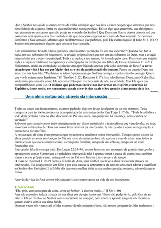 Que o Senhor nos ajude a sermos livres da velha ambição que nos leva a fazer orações que sabemos que nos
beneficiarão de alguma forma ou que melhorarão nossa posição. Existe algo que queremos, que desejemos
secretamente ou ansiamos que não esteja na vontade do Senhor? Que Deus nos liberte desses desejos até que
possamos orar apenas pela Sua vontade e até que desejemos apenas ser canais da Sua vontade. Se orarmos
conforme a Sua vontade, sabemos que receberemos o que pedimos, pois Ele estará naquilo (I João 5:14-15). O
Senhor está procurando alguém que ore pela Sua vontade.

Este ensinamento levanta várias questões interessantes: a criação foi um ato soberano? Quando não havia
nada, um ato soberano foi necessário. A criação original teve que ser um ato soberano de Deus, mas a criação
original não era o objetivo principal. Toda a criação, a seu tempo, foi tomada pelo caos. Deus teve que sujeitar
toda a criação à futilidade na esperança e antecipação da revelação dos filhos de Deus (Romanos 8:19-21).
Finalmente, então, na eternidade, a criação será aperfeiçoada apenas pela ação soberana de Deus? A nova
criação que virá à luz em perfeição virá através da participação do homem. Pense no quanto Deus nos
ama. Ele nos tem dito: “Venham e se identifiquem comigo. Sofram comigo e vocês reinarão comigo. Quero
que vocês sejam meus herdeiros.” (II Timóteo 2:12; Romanos 8:17). Isto não diminui Deus, mas O glorifica
ainda mais pois mostra como Ele nos ama. Não que Ele necessite de nós, na verdade. Mas Ele quer que
compartilhemos com Ele. O mínimo que podemos fazer é nos movermos no Espírito e orarmos no
Espírito e, desse modo, nos tornarmos canais através dos quais o Seu grande plano possa vir à luz.
                                                                                                          Reinonet

        Uma alma restaurada através da intercessão


Todas as vezes que intercedemos, estamos pedindo algo em favor de alguém ou de nós mesmos. Toda
conquista para ter êxito precisa ser acompanhada de uma intercessão. Em Tiago 1:17 diz: “Toda boa dádiva e
todo dom perfeito, vem do alto, descendo do Pai das luzes, em quem não há mudança, nem sombra de
variação.”
Sabemos que conquistamos tudo primeiramente no plano espiritual e o texto afirma que vem do alto, ou seja,
movemos as bênçãos de Deus em nosso favor através da intercessão. A intercessão é como uma gestação, e
como dar a luz um filho.
A restauração da alma é um processo que só acontece mediante muita intercessão. Conquistamos a cura da
alma quando estamos nos braços do Pai por meio da intercessão e não apenas a cura da alma, mas todas as
outras coisas que necessitamos como: a conquista familiar, conquista das células, conquista do êxito
financeiro, etc.
Intercessão fala de entrega total. Em Lucas 22:39-46, vemos Jesus em um momento de grande intercessão e
aprendemos com o Mestre que a verdadeira intercessão não é apenas tomar a causa do outro, mas também
tomar a nossa própria causa, entregando-se ao Pai sem limites e sem reserva de tempo.
O livro de I Samuel 1:19-29 conta a história de Ana, uma mulher que teve a alma restaurada através da
intercessão. Ela deseja muito um filho e por essa causa se apresentava de ano em ano, para adorar e sacrificar
ao Senhor dos Exércitos. E a Bíblia diz que essa mulher tinha a sua madre cerrada, portanto, não podia gerar
filhos.

Através da vida de Ana vemos três características importantes na vida de um intercessor:

1. Sinceridade
“Ela, pois, com amargura de alma, orou ao Senhor, e chorou muito...” (I Sm 1:10)
Ana não escondeu toda a tristeza de sua alma por desejar tanto um filho e não poder tê-lo, pelo fato de ser
estéril. Ela se revelou ao Senhor com sinceridade de coração, com choro, expondo naquela intercessão o
quanto estava com a sua alma ferida.
Quantas vezes nós vamos até o líder e apesar de não estarmos bem, não temos coragem de falar realmente o
 