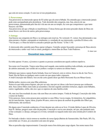 que está em nosso coração. E com isso só nos prejudicamos.

2. Perseverança
Ana perseverou na intercessão apesar de Eli achar que ela estava bêbada. Ela entendia que a intercessão jamais
pode estar acompanhada pela desistência. Todo desistido não conquista, mas Ana, através de sua
perseverança, demonstrada pelo fato de ir de ano em ano ao templo, fez com que conquistasse o que tanto
buscava: um filho.
Ana perseverou até que a bênção se manifestasse. É dessa forma que devemos proceder diante de Deus em
nosso favor e em favor de outros, pela perseverança.

3. Entrega
Ana buscou sua conquista em Deus e se entregou sem reservas. No versículo 15, vemos Ana derramando a sua
alma perante o Senhor, entregando-se totalmente e o resultado de sua intercessão, o profeta Eli disse a ela:
“Vai em paz; e o Deus de Israel te conceda a petição que lhe fizeste.” (I Sm 1:19)

A intercessão abre caminho para Deus operar milagres. Caminhe sempre buscando a presença de Deus através
da intercessão e então você verá os sinais, prodígios e maravilhas do Deus Todo Poderoso.
                                                                                                   Pr. Júnior Ayub

                        Encontrei meu nome!


Eu tinha apenas 14 anos, e já notava o quanto as pessoas consideravam aquela senhora repulsiva.

Seu nome era Conceição. Trajava uma blusa azul rasgada, uma muleta metálica toda esfolada, um prendedor
de cabelos amassado, um vestido até os joelhos e sempre se sentava no último banco.

Sabíamos que nunca a igreja ficaria fechada, fosse no Carnaval, com os retiros, fosse no dia de Ano Novo,
Natal, Dia da Pátria ou qualquer outro evento em que quase todos viajassem.
A irmã Conceição não faltaria. Isso era tão certo quanto dizer que Belo Horizonte fica em Minas Gerais.

Mulher pobre, morava com uma filha solteirona.
Notava-se que tinha pouca higiene, não por ser suja, mas por ser idosa e não haver pessoas que cuidassem
dela. Seus outros filhos eram todos já sessentões e haviam seguido caminhos tortuosos, alguns eram bêbados,
outros vagabundos, enfim, não era o que se esperava de uma família cristã.

Ah, mas isso fora resultado de uma vida sem Deus em outros tempos. Vinda de Portugal, Conceição não tinha
o temor do Senhor.
Viúva precoce, lutou como poucas para sustentar os seus filhos. Lavou roupas, foi doméstica, fez salgadinhos,
ela foi uma heroína. Agora, idosa, já pelos 90 anos, estava na época de usufruir da gratidão dos filhos que,
infelizmente, não acontecia.

Há alguns anos Conceição conhecera a Cristo durante um culto ao ar livre. O irmão Idelino Lopes de Oliveira,
hoje Pr. Idelino, pregava num culto da pracinha. Conceição o ouvia com atenção, até que, não podendo mais
evitar a emoção e o desejo, entregou-se a Cristo, tornando-se naquela tarde mais uma remida pelo Cordeiro de
Deus.

Foi batizada e desde o início tornou-se membro de nossa Igreja (Batista de Sumarezinho, São Paulo, SP). Eu,
convertido aos 14 anos, já a encontrei com anos de igreja.

Mas eu percebia algo impressionante: Conceição nunca fora eleita para cargo algum. Seu nome nunca fora
 