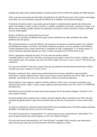 cogitado para nada, nunca compôs qualquer comissão, jamais estivera à frente de qualquer atividade da igreja.

Aliás, as pessoas nem gostavam muito dela, principalmente de pedir-lhe que orasse. Suas orações eram longas,
comovidas, sua voz era trêmula, suas palavras difíceis de se entender, com mistura de sotaques.

Geralmente ela entrava muda e saía calada, apesar de alguns a cumprimentarem quando não tinham outra
opção. Pela manhã e à tarde, ao abrir os portões, a zeladora contemplava Conceição, a primeira a chegar. E ao
término das atividades, quando a bênção era impetrada, Conceição ia embora, descendo a ladeira, mancando
com sua velha bengala.

Quantos problemas nossa igreja passara em 4 anos!
Problemas com membros, problemas entre igreja e pastor, problemas de saúde, problemas de assalto,
problemas de toda espécie.

Mas, miraculosamente, no meio das aflições e da expectativa de estarmos no final da estrada, sem a mínima
possibilidade de solução, sem futuro, uma bênção inesperada acontecia, um novo caminho e uma brilhante
solução despontava ante os olhos estarrecidos e estupefatos de toda a congregação. E, ao darmos graças, lá
estava Conceição, quietinha, lágrimas nos olhos e sempre uma palavra de Conforto para nos dar.

Deixei a igreja para congregar em outra. Foi lá na outra que recebi a notícia:
Conceição adoeceu e quer vê-lo. Meu Deus, ela adoecera mais ainda? E agora? Fui visitá-la. Tadinha, sofria
tanto naquela cama, sem cuidados, mas estava tão feliz e alegre! Ela orava, e orava, e orava!!! Não havia o que
confortá-la.

Eu é que saí confortado! Certa noite o pastor disse que ela pediu para que deixassem-na partir para a Glória
Celestial, pois Jesus a chamava. E Jesus a levou.

Passados os primeiros dias, a igreja tomou conhecimento de um tesouro inigualável, algo assustador,
maravilhoso, celestial, impressionante. Entre os seus míseros e parcos pertences (um móvel velho, sua cama
quebrada, seus farrapos de vestir, seus velhos objetos e bíblia), encontraram cadernetas.

Havia cadernos e mais cadernos, cadernos surrados, cadernos velhos, rotos, costurados, amarelados, com
letras tão mal-escritas, à lápis, à caneta, à pena, cadernos escritos por dentro e por fora. Eram os CADERNOS
DE ORAÇÃO.

Descobrimos que Conceição era muito mais do que qualquer um de nós poderia imaginar. Encontrei o meu
nome naquele caderno.

Encontrei quando entrei na igreja como visitante, encontrei quando adoeci mortalmente em 1982, encontrei
anotações de agradecimento, e pelo futuro ministério que um dia teria. Encontramos os nossos nomes todos
ali.

Aos poucos começamos a entender porque Sumarezinho nunca sucumbira ante os ferrenhos ataques terroristas
do Diabo: Conceição não dormia, ela orava! Ela clamava!

Vi o nome de quem nunca a cumprimentou! Vi o nome de pessoas que a chamavam de "velha fedida"! Vi o
nome de gente granfina que nunca imaginou ser alvo das orações de alguém.

Ali estava um tesouro incomensurável, em "vasos de barro", em papel velho e amarelo, que representava
muito mais do que todos nós um dia já havíamos oferecido a alguém ou a Deus.
 