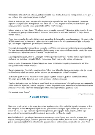 O meu nome estava lá. Cada situação, cada dificuldade, cada desafio. Conceição orava por mim. E por que? O
que eu havia feito para merecer as suas orações?

O que os pastores que nunca a recomendavam para cargo algum faziam para figurar em suas constantes
súplicas? Cada presidente da República, cada artista de TV, cada pregador visitante, cada criancinha que
nascia, estávamos todos lá, sendo apresentados a Deus pela Conceição.

Minhas palavras na época foram: "Meu Deus, quem ocupará o lugar dela?" Ninguém. Aliás, ninguém de que
se tenha notícia, pois pode bem acontecer de outra Conceição ter se colocado "na brecha" e esteja orando,
orando, orando...

Como sinto vergonha, dor, rubor de faces, ante a grandeza da Conceição e a minha pequenez! Ela nunca pediu
NADA para si, nada havia em seus cadernos por si própria, mas pedia tudo para os outros! Que resignação,
que vida em prol do próximo, que abnegação desmedida!

Conceição é uma das heroínas da fé que passearão com Cristo com vestes resplandecentes e coroa na cabeça.
Em lugar da muleta terá palmas para saudar o Rei por quem viveu o tempo todo em que foi crente. Seu nome
está não em um caderninho, mas no Livro da Vida do Cordeiro!

E eu me pergunto: quem, além da Conceição, foi tão esquecido quanto ela? Nós não éramos dignos de uma
mulher de sua qualidade e coração! Ela foi "um dom de Deus" para nós, foi a nossa intercessora.

O que eu tenho sido nas mãos de Deus? O que nós temos sido diante d‟Aquele que um dia teve aos Seus
serviços uma serva como Conceição?

Quisera eu que mais Conceições surgissem hoje. Talvez pela falta delas é que nossas igrejas estão tão pobres
espiritualmente, ainda que muitas tenham tesouros que a traça corrói e os ladrões roubam!

As riquezas que Conceição buscava as nossas igrejas hoje têm esquecido, por isso cambaleiam ante os
"Boeings" que o Diabo-Terrorista atira contra as nossas estruturas interiores.

"Senhor, obrigado porque um dia houve uma Conceição que orou por mim". Obrigado porque as orações dela
foram atendidas. Ajuda-me, Senhor, a seguir o exemplo daquela tua serva, há tantos anos dormindo em Cristo,
para que novos heróis e heroínas na fé se apresentem para ocupar a brecha que ficou vazia.

Em nome de Jesus. Amém."
                                                                                          Pr. Wagner Antonio de Araújo

                           A Oração Simples



Não existe oração errada. Aliás, a oração errada é aquela que não é feita. A Bíblia Sagrada ensina que se deve
orar a respeito de tudo. Orar por qualquer motivo, qualquer hora, qualquer lugar, sempre que o coração não
estiver em paz. Tão logo o coração experimente apreensão, preocupação, medo, angústia, enfim, seja
perturbado por alguma coisa, a ação imediata de quem confia em Deus é a oração.

O apóstolo Paulo diz que não precisamos andar ansiosos por coisa alguma, mas em tudo, pela oração e
súplicas, com ação de graças, devemos apresentar nossos pedidos a Deus, tendo nas mãos a promessa de que a
paz de Deus que excede todo o entendimento, guardará nossos sentimentos e pensamentos em Cristo Jesus
 