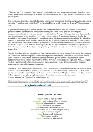 (Filipenses 4.6,7). A expressão "coisa alguma" inclui desde uma vaga no estacionamento do shopping center
quanto o fechamento de um negócio, o desejo de que não chova no dia da festa quanto a enfermidade de uma
pessoa querida.

Esta experiência de oração é chamada de oração simples: orar sem censura filosófica ou teológica, orar sem se
perguntar "é legítimo pedir isso a Deus?" ou "será que Deus se envolve nesse tipo de coisa?". Simplesmente
orar.

A garantia que temos quando oramos assim é a paz de Deus em nossos corações e mentes. A Bíblia não
garante que Deus atenderá nossos pedidos exatamente como foram feitos: pode ser que a vaga no
estacionamento não seja encontrada e que chova no dia da festa. A oração não se presta a fazer Deus trabalhar
para nós, atendendo nossos caprichos e provendo o nosso conforto. Já que a causa da oração simples é a
ansiedade, a resposta de Deus é a paz. O resultado da oração não é necessariamente a mudança da realidade a
respeito da qual se ora, mas a mudança da pessoa que ora. A mudança da situação a respeito da qual se ora é
uma possibilidade, a mudança do coração e da mente da pessoa que ora é uma realidade. Deus não prometeu
dizer sim a todos os nossos pedidos, mas nos garantiu dar paz e nos conduzir à serenidade. Não prometeu nos
livrar do vale da sombra da morte, mas nos garantiu que estaria lá conosco e nos conduziria em segurança
através dele.

O maior fruto da oração não o atendimento do pedido ou da súplica, mas a maturidade crescente da pessoa que
ora. Na verdade, a estatura espiritual de uma pessoa pode ser medida pelo conteúdo de suas orações. Assim
como sabemos se nossos filhos estão crescendo observando o que nos pedem e o que esperam de nós,
podemos avaliar nosso próprio crescimento espiritual através de nossos pedidos e súplicas a Deus. As orações
revelam o que realmente ocupa nossos corações, o que realmente é objeto dos nossos desejos, o que nos
amedronta, nos desestabiliza e nos rouba a paz.

O apóstolo Paulo diz que quando era menino, falava como menino, pensava como menino e raciocinava como
menino. Mas quando se tornou homem, deixou para trás as coisas de menino (1Coríntios 13.11). Não existe
oração certa e errada. Mas existe oração de menino e oração de homem. Oração de menina e oração de mulher.
A diferença está no coração: coração de menino e de menina, ora como menino e menina.
A nossa certeza é que Deus também gosta de crianças.
Ed René Kivitz é teólogo, com mestrado em Ciências da Religião pela Universidade Metodista de São Paulo, e pastor presidente da Igreja Batista de Água Branca, SP. É
também palestrante e escritor, e dentre suas obras mais conhecidas estão Vivendo com propósitos e Outra Espiritualidade, ambas publicados pela Editora Mundo Cristão.

                                   Oração da Mulher Cristã!



                                                             Senhor, ajuda-me a ser como:

                                                        Raquel: a arte de fazer-me amar;
                                                Joquebede: o espírito de sacrifício e renúncia;
                                                     Débora: a solidariedade e o estímulo;
                                                         Rute: a dedicação e a bondade;
                                                     Ana: a fé a fibra para cumprir o voto;
                                               Mical: astucia para usá-la no bem, não para o mal;
                                                          Abigail: mensageira da paz;
                                                        Ester: desinteressada e altruísta;
                                                             Maria: pura e humilde;
                                                      Isabel: regozijar com o bem alheio;
 