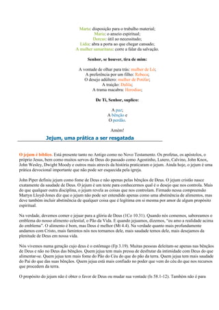 Marta: disposição para o trabalho material;
                                        Maria: o anseio espiritual;
                                        Dorcas: útil ao necessitado;
                                Lídia: abra a porta ao que chegar cansado;
                              A mulher samaritana: corre a falar da salvação.

                                     Senhor, se houver, tira de mim:

                                A vontade de olhar para trás: mulher de Ló;
                                   A preferência por um filho: Rebeca;
                                   O desejo adúltero: mulher de Potifar;
                                            A traição: Dalila;
                                       A trama macabra: Herodias;

                                         De Ti, Senhor, suplico:

                                                 A paz;
                                               A bênção e
                                               O perdão.

                                                 Amém!
              Jejum, uma prática a ser resgatada


O jejum é bíblico. Está presente tanto no Antigo como no Novo Testamento. Os profetas, os apóstolos, o
próprio Jesus, bem como muitos servos de Deus do passado como Agostinho, Lutero, Calvino, John Knox,
John Wesley, Dwight Moody e outros mais através da história praticaram o jejum. Ainda hoje, o jejum é uma
prática devocional importante que não pode ser esquecida pela igreja.

John Piper definiu jejum como fome de Deus e não apenas pelas bênçãos de Deus. O jejum cristão nasce
exatamente da saudade de Deus. O jejum é um teste para conhecermos qual é o desejo que nos controla. Mais
do que qualquer outra disciplina, o jejum revela as coisas que nos controlam. Firmado nessa compreensão
Martyn Lloyd-Jones diz que o jejum não pode ser entendido apenas como uma abstinência de alimentos, mas
deve também incluir abstinência de qualquer coisa que é legítima em si mesma por amor de algum propósito
espiritual.

Na verdade, devemos comer e jejuar para a glória de Deus (1Co 10.31). Quando nós comemos, saboreamos o
emblema do nosso alimento celestial, o Pão da Vida. E quando jejuamos, dizemos, “eu amo a realidade acima
do emblema”. O alimento é bom, mas Deus é melhor (Mt 4.4). Na verdade quanto mais profundamente
andamos com Cristo, mais famintos nós nos tornamos dele, mais saudade temos dele, mais desejamos da
plenitude de Deus em nossa vida.

Nós vivemos numa geração cujo deus é o estômago (Fp 3.19). Muitas pessoas deleitam-se apenas nas bênçãos
de Deus e não no Deus das bênçãos. Quem jejua tem mais pressa de desfrutar da intimidade com Deus do que
alimentar-se. Quem jejua tem mais fome do Pão do Céu do que do pão da terra. Quem jejua tem mais saudade
do Pai do que das suas bênçãos. Quem jejua está mais confiado no poder que vem do céu do que nos recursos
que procedem da terra.

O propósito do jejum não é obter o favor de Deus ou mudar sua vontade (Is 58.1-12). Também não é para
 