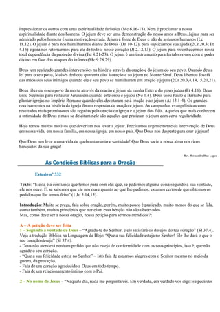 impressionar os outros com uma espiritualidade farisaica (Mc 6.16-18). Nem é proclamar a nossa
espiritualidade diante dos homens. O jejum deve ser uma demonstração do nosso amor a Deus. Jejuar para ser
admirado pelos homens é uma motivação errada. Jejum é fome de Deus e não de aplausos humanos (Lc
18.12). O jejum é para nos humilharmos diante de Deus (Dn 10-12), para suplicarmos sua ajuda (2Cr 20.3; Et
4.16) e para nos retornarmos para ele de todo o nosso coração (Jl 2.12,13). O jejum para reconhecermos nossa
total dependência da proteção divina (Ed 8.21-23). O jejum é um instrumento para fortalecer-nos com o poder
divino em face dos ataques do inferno (Mc 9.28,29).

Deus tem realizado grandes intervenções na história através da oração e do jejum do seu povo. Quando deu a
lei para o seu povo, Moisés dedicou quarenta dias à oração e ao jejum no Monte Sinai. Deus libertou Josafá
das mãos dos seus inimigos quando ele e seu povo se humilharam em oração e jejum (2Cr 20.3,4,14,15,20,21).

Deus libertou o seu povo da morte através da oração e jejum da rainha Ester e do povo judeu (Et 4.16). Deus
usou Neemias para restaurar Jerusalém quando este orou e jejuou (Ne 1.4). Deus usou Paulo e Barnabé para
plantar igrejas no Império Romano quando eles devotaram-se à oração e ao jejum (At 13.1-4). Os grandes
reavivamentos na história da igreja foram respostas de oração e jejum. As campanhas evangelísticas com
resultados mais promissores são regadas pela oração da igreja e o jejum dos fiéis. Aqueles que mais conhecem
a intimidade de Deus e mais se deleitam nele são aqueles que praticam o jejum com certa regularidade.

Hoje temos muitos motivos que deveriam nos levar a jejuar. Precisamos urgentemente da intervenção de Deus
em nossa vida, em nossa família, em nossa igreja, em nosso país. Que Deus nos desperte para orar e jejuar!

Que Deus nos leve a uma vida de quebrantamento e santidade! Que Deus sacie a nossa alma nos ricos
banquetes da sua graça!
                                                                                           Rev. Hernandes Dias Lopes

              As Condições Bíblicas para a Oração

        Estudo nº 332

Texto: “E esta é a confiança que temos para com ele: que, se pedirmos alguma coisa segundo a sua vontade,
ele nos ouve. E, se sabemos que ele nos ouve quanto ao que lhe pedimos, estamos certos de que obtemos os
pedidos que lhe temos feito” (1 Jo 5.14,15).

Introdução: Muito se prega, fala sobre oração, porém, muito pouco é praticado, muito menos do que se fala,
como também, muitos princípios que norteiam essa bênção não são observados.
Mas, como deve ser a nossa oração, nossa petição para sermos atendidos?:

A – A petição deve ser feita
1 – Segundo a vontade de Deus – “Agrada-te do Senhor, e ele satisfará os desejos do teu coração” (Sl 37.4).
Veja a tradução Bíblica na Linguagem de Hoje: “Que a sua felicidade esteja no Senhor! Ele lhe dará o que o
seu coração deseja” (Sl 37.4).
- Deus não atenderá nenhum pedido que não esteja de conformidade com os seus princípios, isto é, que não
agrade o seu coração.
- “Que a sua felicidade esteja no Senhor” – Isto fala de estarmos alegres com o Senhor mesmo no meio da
guerra, da provação.
- Fala de um coração agradecido a Deus em todo tempo.
- Fala de um relacionamento íntimo com o Pai.

2 – No nome de Jesus – “Naquele dia, nada me perguntareis. Em verdade, em verdade vos digo: se pedirdes
 