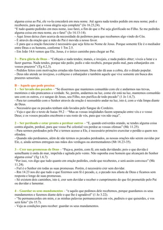 alguma coisa ao Pai, ele vo-la concederá em meu nome. Até agora nada tendes pedido em meu nome; pedi e
recebereis, para que a vossa alegria seja completa” (Jo 16.23,24).
“E tudo quanto pedirdes em meu nome, isso farei, a fim de que o Pai seja glorificado no Filho. Se me pedirdes
alguma coisa em meu nome, eu o farei” (Jo 14.13-14).
- Aqui Jesus deixa claro acerca da necessidade de pedirmos para que recebamos algo vindo do Céu.
- É através da oração que a mão do Pai é movida a nosso favor.
- E para que a oração funcione é necessário que seja feita no Nome de Jesus. Porque somente Ele é o mediador
entre Deus e os homens, conforme 1 Tm 2.5.
- Em João 14.6 vemos que Ele, Jesus, é o único caminho para chegar ao Pai.

3 – Para glória de Deus – “Cobiçais e nada tendes; matais, e invejais, e nada podeis obter; viveis a lutar e a
fazer guerras. Nada tendes, porque não pedis; pedis e não recebeis, porque pedis mal, para esbanjardes em
vossos prazeres” (Tg 4.2,3).
- Pedidos feitos com motivações erradas não funcionam. Deus não dá asas a cobra, diz o ditado popular.
- Deus não atende ao invejoso, o cobiçoso e esbanjador e também aquele que vive somente em busca dos
prazeres sensoriais.

B – Aquele que pede precisa:
1 – Ser lavado dos pecados – “Se dissermos que mantemos comunhão com ele e andarmos nas trevas,
mentimos e não praticamos a verdade. Se, porém, andarmos na luz, como ele está na luz, mantemos comunhão
uns com os outros, e o sangue de Jesus, seu Filho, nos purifica de todo pecado” (1 Jo 1.6,7).
- Para ter comunhão com o Senhor através da oração é necessário andar na luz, isto é, com a vida limpa diante
de Deus.
- Necessário que os pecados tenham sido lavados pelo Sangue do Cordeiro.
- Veja o que diz o texto de Isaias 59.2 – “Mas as vossas iniqüidades fazem separação entre vós e o vosso
Deus; e os vossos pecados encobrem o seu rosto de vós, para que vos não ouça”.

2 – Ser perdoado e estar pronto a perdoar outros – “E, quando estiverdes orando, se tendes alguma coisa
contra alguém, perdoai, para que vosso Pai celestial vos perdoe as vossas ofensas” (Mc 11.25).
- Para sermos perdoados pelo Pai e termos acesso a Ele, é necessário primeiro exercitar o perdão a quem nos
ofendeu.
- Quando não perdoamos, além de não termos os pecados perdoados, as nossas orações não serem ouvidas por
Ele, e, ainda sermos entregues nas mãos dos verdugos ou atormentadores (Mt 18.23-35).

3 – Crer nas promessas de Deus – “Peça-a, porém, com fé, em nada duvidando; pois o que duvida é
semelhante à onda do mar, impelida e agitada pelo vento. Não suponha esse homem que alcançará do Senhor
alguma coisa” (Tg 1.6,7).
“Por isso, vos digo que tudo quanto em oração pedirdes, crede que recebestes, e será assim convosco” (Mc
11.24).
- Fiel é o Senhor em todas as suas promessas. Porém, é necessário crer sem duvidar.
- Rm 14.23 nos diz que tudo o que fizermos sem fé é pecado, e, o pecado nos afasta de Deus e ficamos sem
resposta e longe de suas promessas.
- Só existem dois caminhos, isto é, crer sem duvidar e receber o cumprimento do que foi prometido pelo Pai
ou duvidar e lamentar.

4 – Guardar os seus mandamentos – “e aquilo que pedimos dele recebemos, porque guardamos os seus
mandamentos e fazemos diante dele o que lhe é agradável” (1 Jo 3.22).
- “Se permanecerdes em mim, e as minhas palavras permanecerem em vós, pedireis o que quiserdes, e vos
será feito” (Jo 15.7).
- Veja as condições para receber: guardar os seus mandamentos.
 