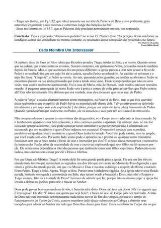 - Tiago nos instrui, em Tg 1.22, que não é somente ser ouvinte da Palavra de Deus e sim praticante, pois
estaremos enganando a nós mesmos e estaremos longe das bênçãos do Pai.
- Jesus nos instrui em Jo 15.7, que as Palavras dele precisam permanecer em nós, nos norteando.

Conclusão: Veja a expressão “obtemos os pedidos” no verso 15. Plumer disse “As petições feitas conforme as
condições acima são concedidas no mesmo instante, os resultados dessa concessão são percebidos no futuro.
                                                                                                Prs. Roberto e Lourdes
                                                                                                   Fonte: Bíblia Shedd

                   Cada Membro Um Intercessor


O capítulo doze do livro de Atos relata que Herodes prendeu Tiago, irmão de João, e o matou. Quando notou
que os judeus, que eram contra os cristãos, ficaram contentes, ele aprisionou Pedro, pensando matá-lo também
depois da Páscoa. Mas, o que aconteceu foi um pouco diferente: a igreja passou a orar sem cessar a favor de
Pedro e o resultado foi que um anjo foi até a cadeia, sacudiu Pedro acordando-o. As cadeias se soltaram e o
anjo lhe disse: "Cinge-te", e Pedro se vestiu. Ao sair, passando pelos guardas, os portões se abriram e Pedro se
encontrou parado na rua ainda pensando que estava tendo uma visão. Então compreendeu que não era uma
visão, mas estava realmente acontecendo. Foi à casa de Maria, mãe de Marcos, onde muitos estavam reunidos
orando. A pequena empregada de nome Rode veio à porta e correu de volta para avisar-lhes que Pedro estava
ali! Eles não acreditaram. Ela afirmou que era verdade, mas eles disseram que era o anjo de Pedro.

A palavra "anjo” é usada alternativamente como mensageiro, na Palavra de Deus, mas o que eles queriam
dizer realmente é que o espírito de Pedro havia se materializado diante dela. Talvez estivessem se referindo
literalmente a um anjo, mas esta explicação é duvidosa, porque um anjo não teria tido a fisionomia de Pedro.
Quando reconheceram que realmente era Pedro, ele os consolou e saiu para um novo nível de ministério.

Não compreendemos o quanto os ministérios são desgastados, se o Corpo inteiro não estiver funcionando. Se
o fundamento apostólico for bem colocado, a obra continua quando o apóstolo vai embora; mas, se não for
colocado apropriadamente, você pode começar neste caminhar e se perder porque não é alimentado ou
sustentado por um ministério a quem Deus ordenou ser essencial. O mesmo é verdade para o profeta,
presbítero ou qualquer outro ministério a quem Deus tenha levantado. Você não pode existir, nem se propõe
que você exista sem eles. Por outro lado, como pode o apóstolo ou o profeta ou qualquer outro ministério
funcionar sem que o povo tenha o fardo de orar e interceder por eles? E o povo ainda menospreza o ministério
da intercessão. Paulo sabia da necessidade de orar e escreveu implorando que seus filhos na fé orassem por
ele. Ele sentia uma dependência total das pessoas que realmente eram seus filhos espirituais. Pedro estava na
cadeia, mas oraram sem cessar por ele e Deus o libertou.

Por que Deus não libertou Tiago? A morte dele foi uma grande perda para a igreja. Ele era um dos três no
círculo mais íntimo que conheciam os segredos, um dos três que estiveram no Monte da Transfiguração e que
viram a glória do mundo porvir, um que viu Moisés e Elias e escutou o diálogo a respeito do Reino vindouro.
Eram Pedro, Tiago e João. Agora, Tiago se fora. Parece uma verdadeira tragédia. Se a igreja não tivesse ficado
parada, bastante sossegada e acomodada em Sião, eles teriam orado e buscado a Deus; mas não o fizeram e
Tiago morreu. Isto foi a vontade de Deus? Teremos de admitir que foi, porque isto ocasionou algo: a igreja foi
levada a dobrar os joelhos para orar e buscar ao Senhor.

Deus pode passar bem sem nenhum de nós, e Satanás sabe disto. Deus não tem um plano difícil e urgente que
é irrevogável. Ele diz: "É isto o que quero que seja feito", e lança no seio do Corpo para ser realizado. A mão
de Deus não está operando soberanamente nada neste mover do fim dos tempos, porque é o tempo do
funcionamento do Corpo de Cristo, com os membros individuais submissos ao Cabeça e abrindo seus
corações para adorar ao Senhor em tudo que Deus lhes disser para fazer. Estes membros do Corpo são os que
 