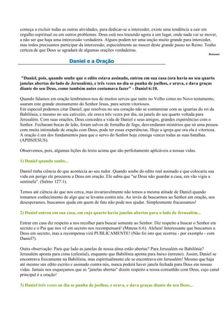 começa a excluir todas as outras atividades, para dedicar-se a interceder, existe uma tendência a cair em
orgulho espiritual ou em outros problemas. Deus está nos trazendo agora a um lugar, onde nada vai se mover,
a não ser que haja uma intercessão verdadeira. Alguns podem ter uma unção muito grande para interceder,
mas todos precisamos participar da intercessão, especialmente ao nascer deste grande passo no Reino. Tenho
certeza de que Deus se agradará de algumas orações verdadeiras.
                                                                                                        Reinonet

                            Daniel e a Oração


 "Daniel, pois, quando soube que o edito estava assinado, entrou em sua casa (ora havia no seu quarto
janelas abertas do lado de Jerusalém), e três vezes no dia se punha de joelhos, e orava, e dava graças
diante do seu Deus, como também antes costumava fazer" - Daniel 6:10.

Quando falamos em oração lembramos-nos de muitos servos que tanto no Velho como no Novo testamento,
usaram este grande ensinamento do Senhor Jesus, para serem vitoriosos.
Em especial podemos citar Daniel, que resolveu no seu coração não se contaminar com as iguarias do rei da
Babilônia, e mesmo no seu cativeiro, ele orava três vezes por dia, na janela do seu quarto voltada para
Jerusalém. Com suas orações, Deus concedeu a vida de Daniel e seus amigos, grandes experiências com o
Senhor. Fecharam bocas de leão, foram salvos de fornalha de fogo, desvendaram mistérios que só uma pessoa
com muita intimidade de oração com Deus, pode ter essas experiências. Hoje a igreja que ora ela é vitoriosa.
A oração é um dos fundamentos para que o servo do Senhor hoje consiga vencer todas as suas batalhas.
(APDSJESUS).

Observemos, pois, algumas lições do texto acima que são perfeitamente aplicáveis a nossas vidas.

1) Daniel quando soube...

Daniel tinha ciência do que acontecia ao seu redor. Quando soube do edito real assinado e que colocaria sua
vida em perigo ele procurou a Deus em oração. Ele sabia que "se Deus não guardar a casa, em vão vigia a
sentinela". (Salmo 127:1).

Temos até ciência do que nos cerca, mas invariavelmente não temos a mesma atitude de Daniel quando
tomamos conhecimento de algo que se levanta contra nós. Ao invés de buscarmos ao Senhor em oração, nos
desesperamos, buscamos ajuda em quem de fato não pode nos ajudar. Simplesmente fracassamos!

2) Daniel entrou em sua casa, em cujo quarto havia janelas abertas para o lado de Jerusalém...

Entrar em casa diz respeito a nos recolher para buscar somente ao Senhor. Diz respeito a buscar o Senhor em
secreto e o Pai que nos vê em secreto nos recompensará! (Mateus 6:6). Aleluia! Interessante que buscamos a
Deus em secreto, mas a recompensa virá PUBLICAMENTE! (Não foi isto que ocorreu - por exemplo - com
Daniel?).

Outra observação: Para que lado as janelas de nossa alma estão abertas? Para Jerusalém ou Babilônia?
Jerusalém aponta para cima (celestial), enquanto que Babilônia aponta para baixo (terreno). Assim, Daniel se
encontrava fisicamente na Babilônia, mas espiritualmente ele se encontrava em Jerusalém! Mesmo que haja
até mesmo um edito escrito e assinado contra nós, nunca poderá haver janela fechada para Deus em nossas
vidas. Jamais nos esqueçamos que as "janelas abertas" dizem respeito a nossa comunhão com Deus, cujo canal
principal é a oração!

3) Daniel três vezes ao dia se punha de joelhos, e orava, e dava graças diante do seu Deus...
 