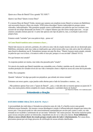 Quem era o Deus de Daniel? Era o grande "EU SOU"!

Quem é seu Deus? Quem é nosso Deus?

É o mesmo Deus de Daniel? Então, mesmo que sejamos um estadista (como Daniel se tornara em Babilônia)
será necessário buscar a Deus em oração. NÃO temos desculpas! Somos indesculpáveis porque somos
relaxados, indisciplinados. Não gostamos quando somos confrontados com palavras que nos exortam e nos
acusam de um tempo demasiado em frente à TV e depois falamos que não temos tempo para orar... ou que
estamos cansados demais para tal. A carne não aprecia este tipo de palavra, mas, a exortação é para nosso
próprio bem.

Estamos sendo "cortados" por essa palavra hoje... penso eu!

4) Como Daniel também antes costumava fazer...

Daniel não nasceu no cativeiro, portanto, ele cultivava uma vida de oração mesmo antes de ser desterrado para
Babilônia, entretanto, tudo isso, todas as implicações que sobrevieram sobre sua vida cativa não foi suficiente
para forçá-lo abandonar sua fé. Entendemos porque um anjo lhe disse: "Daniel, homem muito amado, entende
as palavras que vou te dizer, e levanta-te sobre os teus pés, porque a ti sou enviado" (Daniel 10:11).

Por que homem mui amado?

As respostas podem ser muitas, mas todas elas passarão pela "oração".

Foi através da oração que Daniel mantinha sua comunhão com o Senhor, matinha sua fé, através dela ele
recebeu proteção em variados níveis de sua vida e instruções claras e objetivas acerca de como devia proceder.

Então, fica a pergunta:

Quando "sabemos" de algo que pode nos prejudicar, que atitude nós temos tomado?

Entramos em nosso quarto, cujas janelas estão abertas para o lado de Jerusalém e oramos... ou...

...Não podemos apenas ficar com o "jejum de Daniel"... pois, a vida dele não se resumia apenas ao jejum de 21
dias, mas numa pratica diária completa de oração, abnegação e santidade diante do Senhor!
                                                                            por Vilson Ferro Martins - www.vozdotrono.com.br

                          Entendendo a Oração



ESTUDOS SOBRE ORAÇÃO E JEJUM - Parte 1

A personalidade dos indivíduos é formada nos primeiros anos de vida. E a família exerce uma grande
influência nessa formação. Até mesmo a nossa abordagem à oração é influenciada pela imagem que temos dos
nossos pais. Uma pessoa pode ter sido emocionalmente manipulada por um dos pais contra o outro, ter sido
mimada ou ter recebido o sentimento de ser um tanto “diferente” das outras pessoas. Há muitas maneiras pelas
quais nossas emoções podem ser distorcidas, impedindo-nos de ver a vida com clareza. Essas influências
afetam a nossa atitude diante da oração porque oração antes de tudo é relacionamento. Por causa disso,
precisamos passar por um longo processo de retificação de nossas atitudes danificadas.
 