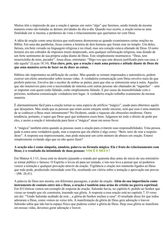Muitos têm a impressão de que a oração é apenas um outro “algo” que fazemos, sendo tratada da mesma
maneira como são tratadas as demais atividades do dia-a-dia. Quando isso ocorre, a oração torna-se uma
finalidade em si mesma, e perdemos de vista o relacionamento que queríamos ter com Deus.

A idéia de oração como uma técnica que realizamos desmorona-se quando examinamos certas orações na
Bíblia. Em uma das parábolas, Jesus contou a história de dois homens que foram orar no templo. Um deles,
fariseu, era bem versado na linguagem religiosa e no ritual, mas seu coração estava afastado de Deus. O outro
homem era um cobrador de impostos muito desprezado, sem qualquer sofisticação religiosa, mas dotado de
um forte sentimento de sua própria culpa diante de Deus. Este simplesmente murmurava: “Deus, tem
misericórdia de mim, pecador”. Jesus disse, entretanto: “Digo-vos que este desceu justificado para sua casa, e
não aquele” (Lucas 18.14). Fica claro, pois, que a oração é mais uma postura e atitude diante de Deus do
que uma maneira certa de fazer ou de dizer as coisas.

Hábitos são importantes na edificação do caráter. Mas quando se tornam impensados e automáticos, podem
exercer um efeito amortecedor sobre nossas vidas. A verdadeira comunicação com Deus envolve mais do que
proferir palavras. Envolve dar e receber de ambas as partes, para que elas se sintonizem uma à outra. Aqueles
que são insensíveis para com a necessidade de sintonia com outras pessoas são chamados de “tagarelas” – sem
se importar com quem estão falando, estão simplesmente falando. E por causa da insensibilidade com o
próximo, nenhuma comunicação verdadeira tem lugar. A verdadeira oração trabalha exatamente da mesma
maneira.

É alarmantemente fácil para a oração tornar-se uma espécie de artifício “mágico”, usado para obtermos aquilo
que desejamos. Mas ainda que as pessoas que oram assim estejam sendo sinceras, será que essa é uma maneira
de se conhecer a Deus mais intimamente? No Ocidente, saúde e riquezas são obsessões modernas. Outra
tendência, portanto, é supor que Deus quer que tenhamos esses bens. Julgamos ter todo o direito de pedir por
eles, e assim a oração é introduzida para fazer a “mágica” atuar em nosso favor.

A “mágica” também entra quando as pessoas usam a oração para evitarem suas responsabilidades. Uma pessoa
pede à outra uma verdadeira ajuda, mas a resposta que ela obtém é algo como: “Bem, terei de orar a respeito
disso”. A resposta soa impressionante, mas pode mascarar um certo número de abusos em oração. Estarei
simplesmente evitando algo que eu não quero fazer?

A oração não é como simpatia, amuleto, palavra ou fórmula mágica. Ela é fruto do relacionamento com
Deus; é o resultado da intimidade de duas pessoas: VOCÊ E DEUS !

Em Mateus 4.1-11, Jesus está no deserto jejuando e orando por quarenta dias antes do início do seu ministério
se tornar público e famoso. O Espírito o levou ali para ser tentado, e isto nos leva a pensar que só podemos
vencer a tentação e qualquer provação através da oração. Vigilância e oração nos manterão ligados ao Deus
que tudo pode, produzindo intimidade com Ele, resultando em vitória sobre a tentação e aprovação nas provas
– (Mt. 26.41).

A palavra de Deus nos mostra, em diferentes passagens, o poder da oração. Além da sua importância como
instrumento de contato entre nós e Deus, a oração é também uma arma do cristão na guerra espiritual.
Em II Crônicas vemos um exemplo de resposta de oração. Salomão havia, no capítulo 6, pedido ao Senhor que
viesse ao templo que ele construíra, trazendo sua glória. A resposta a essa oração está no capítulo 7. O verso
um diz: "Tendo Salomão acabado de orar... a glória do Senhor encheu a casa". O resultado disso foi que todos
adoraram a Deus, como vemos no verso três. A manifestação da glória de Deus gera adoração e louvor.
Salomão sabia que não havia espaço físico que pudesse conter a glória de Deus. Hoje essa glória se manifesta
em nossas vidas, devemos gerar adoração e louvor.           .
 