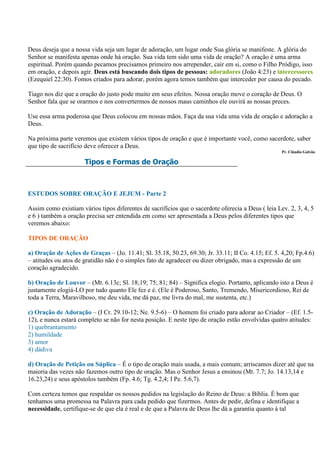 Deus deseja que a nossa vida seja um lugar de adoração, um lugar onde Sua glória se manifeste. A glória do
Senhor se manifesta apenas onde há oração. Sua vida tem sido uma vida de oração? A oração é uma arma
espiritual. Porém quando pecamos precisamos primeiro nos arrepender, cair em si, como o Filho Pródigo, isso
em oração, e depois agir. Deus está buscando dois tipos de pessoas: adoradores (João 4:23) e intercessores
(Ezequiel 22:30). Fomos criados para adorar, porém agora temos também que interceder por causa do pecado.

Tiago nos diz que a oração do justo pode muito em seus efeitos. Nossa oração move o coração de Deus. O
Senhor fala que se orarmos e nos convertermos de nossos maus caminhos ele ouvirá as nossas preces.

Use essa arma poderosa que Deus colocou em nossas mãos. Faça da sua vida uma vida de oração e adoração a
Deus.

Na próxima parte veremos que existem vários tipos de oração e que é importante você, como sacerdote, saber
que tipo de sacrifício deve oferecer a Deus.
                                                                                                    Pr. Cláudio Galvão

                      Tipos e Formas de Oração



ESTUDOS SOBRE ORAÇÃO E JEJUM - Parte 2

Assim como existiam vários tipos diferentes de sacrifícios que o sacerdote oferecia a Deus ( leia Lev. 2, 3, 4, 5
e 6 ) também a oração precisa ser entendida em como ser apresentada a Deus pelos diferentes tipos que
veremos abaixo:

TIPOS DE ORAÇÃO

a) Oração de Ações de Graças – (Jo. 11.41; Sl. 35.18, 50.23, 69.30; Jr. 33.11; II Co. 4.15; Ef. 5. 4,20; Fp.4.6)
– atitudes ou atos de gratidão não é o simples fato de agradecer ou dizer obrigado, mas a expressão de um
coração agradecido.

b) Oração de Louvor – (Mt. 6.13c; Sl. 18;19; 75; 81; 84) – Significa elogio. Portanto, aplicando isto a Deus é
justamente elogiá-LO por tudo quanto Ele fez e é. (Ele é Poderoso, Santo, Tremendo, Misericordioso, Rei de
toda a Terra, Maravilhoso, me deu vida, me dá paz, me livra do mal, me sustenta, etc.)

c) Oração de Adoração – (I Cr. 29.10-12; Ne. 9.5-6) – O homem foi criado para adorar ao Criador – (Ef. 1.5-
12), e nunca estará completo se não for nesta posição. E neste tipo de oração estão envolvidas quatro atitudes:
1) quebrantamento
2) humildade
3) amor
4) dádiva

d) Oração de Petição ou Súplica – É o tipo de oração mais usada, a mais comum; arriscamos dizer até que na
maioria das vezes não fazemos outro tipo de oração. Mas o Senhor Jesus a ensinou (Mt. 7.7; Jo. 14.13,14 e
16.23,24) e seus apóstolos também (Fp. 4.6; Tg. 4.2,4; I Pe. 5.6,7).

Com certeza temos que respaldar os nossos pedidos na legislação do Reino de Deus: a Bíblia. É bom que
tenhamos uma promessa na Palavra para cada pedido que fizermos. Antes de pedir, defina e identifique a
necessidade, certifique-se de que ela é real e de que a Palavra de Deus lhe dá a garantia quanto à tal
 