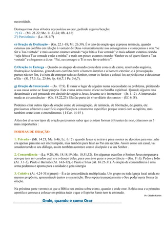 necessidade.

Destaquemos duas atitudes necessárias ao orar, pedindo alguma benção:
1º) Fé – (Mt. 21.22; Mc. 11.23,24; Hb. 4.16)
2º) Persistência – (Lc. 18.1-7)

e) Oração de Dedicação – (Gn. 22.1-18; Mt. 26.39). É o tipo de oração que expressa renúncia, quando
estamos em conflito em relação à vontade de Deus voluntariamente nos consagramos e começamos a orar “se
for a Tua vontade” e mais adiante estamos orando “seja feita a Tua vontade” e mais adiante estamos orando
“seja feita a Tua vontade e não a minha” e mais um pouco estamos orando “Senhor eu só quero fazer a Tua
vontade” e chegamos a dizer: “Pai, eu consagro a Ti o meu livre-arbítrio”.

f) Oração de Entrega – Quando os ataques do mundo coincidem com os da carne, resultando angústia,
frustração e desânimo, gerando um conflito entre o homem interior e o homem exterior, e a preocupação
parece não ter fim, é a hora de entregar tudo ao Senhor, tomar os fardos e colocá-los ao pé da cruz e descansar
n'Ele – (Sl. 37.5; Lc. 23.46; Fp. 4.6,7; I Pe. 5.6,7).

g) Oração de Intercessão – (Jo. 17.9). É tomar o lugar de alguém numa necessidade ou problema, pleiteando
a sua causa como se fosse própria. Esta é uma arma muito eficaz na batalha espiritual. Quando alguém está
desanimado e até pensando em desistir de seguir a Jesus, levanta-se o intercessor – (Jr. 1.12). A intercessão
muda as circunstâncias – (Gn. 18.22,23). Ela faz parte do viver diário dos santos – (Ef. 6.18).

Podemos citar outros tipos de oração como de consagração, de renúncia, de libertação, de guerra, etc.
precisamos oferecer o sacrifício específico para o momento específico porque orarei com o espírito, mas
também orarei com o entendimento. ( I Cor. 14:15 ).

Além dos diversos tipos de oração precisamos saber que existem formas diferentes de orar, citaremos as 3
mais importantes :

FORMAS DE ORAÇÃO

1. Privada – (Mt. 14.23; Mc. 6.46; Lc. 6.12). quando Jesus se retirava para montes ou desertos para orar; não
era apenas para não ser interrompido, mas também para falar ao Pai em secreto. Assim como um casal, vai
amadurecendo o seu diálogo, assim também acontece com o discípulo e o seu Senhor .

2. Concordância – (Lc. 9.28; Mt. 18.18,19; Mc. 10.51,52). Em algumas ocasiões o Senhor Jesus perguntava
aos que iam ser curados qual era o desejo deles, para com isto gerar a concordância – (Gn. 11.6). Pedro e João
(At. 3.1-3), Paulo e Barnabé (At. 14.6-12), e Paulo e Silas (At. 16.25-31). A oração de concordância é uma
arma poderosa e aponta para a unidade e gera sinergia

3. Coletiva (At. 4.24-31) (grupo) – É a de concordância multiplicada. Um grupo ou toda Igreja local unida no
mesmo propósito, apresentando juntos a sua petição. Deus opera tremendamente o Seu poder nesta forma de
oração.

Na próxima parte veremos o que a Bíblia nos ensina sobre como, quando e onde orar. Releia essa e a primeira
apostila e comece a colocar em prática tudo o que o Espírito Santo tem te ensinado.
                                                                                                   Pr. Cláudio Galvão

                     Onde, quando e como Orar
 