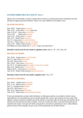 ESTUDOS SOBRE ORAÇÃO E JEJUM - Parte 3

Muita coisa se tem falado e ouvido a respeito desse assunto e a maioria das pessoas continuam com suas
dúvidas ou seguem preceitos humanos. Vamos ver o que a Bíblia nos diz quanto a isso.

QUANTO AO LOCAL

Gen. 24:63 – Isaque orava no campo.
Mat. 14:23 – Jesus subiu ao monte para orar.
João 11:41,42 – Jesus orou no cemitério.
Atos 21:05     – Paulo orava na praia.
Atos 22:16 – Paulo orava no templo.
Dan. 6:10 – Daniel orava no quarto.
Jon. 2:1 - Jonas orava no ventre da baleia.
Atos 9:11 - Paulo orava na casa do seu amigo.
Atos 16:25 – Paulo e Silas oravam na cadeia.
Em Mateus 6:6 Jesus manda orar no quarto. O que você acha disso ?

Descubra o local certo de orar, lendo os seguintes textos: João 4 : 20 – 24 e I Tm. 2:8

QUANTO AO TEMPO

Gen. 24:63 – Isaque orava no cair da tarde.
Sal. 5:3 - Davi orava pela manhã.
Sal. 42:8 - Davi orava à noite.
Sal. 119:63 – Davi orava à meia-noite.
Sal. 55:17 - O salmista orava de manhã, ao meio dia e à tarde.
Dan. 6:10 - Daniel orava 3 vezes ao dia.
Mateus 26:36 – Jesus orava de madrugada.
Atos 16:25 - Paulo e Silas oravam perto da meia noite.

Descubra a hora certa de orar, lendo o seguinte texto: I Tes. 5:17

QUANTO A MANEIRA

Gen. 24:63 – Abraão orava ajoelhado.
Êxo. 17:12 - Moisés orava assentado.
Sal. 5:3 - Ezequias orava deitado.
Sal. 42:8 - Davi orava em pé.
Dan. 6:10 - Daniel orava de joelhos.
Atos 16:25 – Paulo orava assentado e acorrentado.

Existe um ensinamento corrente sobre fecharmos os olhos para orarmos, essa atitude se refere à nossa
capacidade de nos concentrarmos mais na oração quando não vemos o que acontece ao nosso redor. Para
algumas crianças ensinamos também que devem ajuntar as suas duas mãos de forma que ela também não se
distraia com movimentos das mãos ou dedos. Creio que o fechar dos olhos é uma boa ferramenta para os
momentos de oração, visto que nem todos conseguem se concentrar se permanecer com os olhos abertos,
porém existem certas situações em que se deve necessariamente orar de olhos abertos:
 