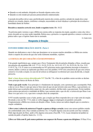 ● Quando se está andando, dirigindo ou fazendo alguma outra coisa
● Quando se está orando por pessoas potencialmente endemoniadas

A posição de joelhos talvez seja a preferida pela maioria dos crentes, porém a atitude de oração deve estar
primeiro no coração, depois, conforme a situação, necessidade ou local obedecer o princípio da reverência e
humildade diante do Senhor.

Descubra a maneira certa de orar, lendo o seguinte texto: Hb. 10:22

 Na próxima parte veremos o que a Bíblia nos ensina sobre as respostas da oração, quando e como elas vêm e
como ela pode ser ou estar sendo impedida. Releia essa, a primeira e a segunda apostila e comece a colocar em
prática tudo o que o Espírito Santo tem te ensinado.
                                                                                                  Pr. Cláudio Galvão

                          Resposta à Oração


ESTUDOS SOBRE ORAÇÃO E JEJUM - Parte 4

Quando nos dedicamos a orar é claro que desejamos ver as nossas orações atendidas e a Bíblia nos ensina
muito a respeito da certeza de que elas serão realmente atendidas, vejamos:

A CERTEZA DE QUE ORAÇÕES SÃO RESPONDIDAS

É de grande significância que, sempre que o Novo Testamento fala de petições dirigidas a Deus, ressalta que
tais petições são atendidas (Mt. 6:8; 7:7-11; 18:19; 21:22; Jo. 14:13-14; 15:7, 16; 16:23-24, 26; I Jo. 3:22;
5:14-15; Tg. 1:5). É como se as testemunhas no NT quisessem muito especialmente encorajar os homens a
orarem, dando a certeza ao suplicante que Deus ouve tais pedidos. O NT tem consciência de que esta certeza
conserva viva toda a oração; no caso de tal certeza se enfraquecer ou diminuir por causa da dúvida, a oração
pereceria.

Qual a base dessa certeza oferecida pelo NT? Em Mt. 7:8, o fato de os pedidos serem ouvidos se declara
como princípio básico do Reino de Deus.

Todo o que pede recebe. Esse princípio é o fundamento da injunção, com a promessa que a acompanha: Pedi,
e dar-se-vos-á. Deus é o pai que ama os Seus mais do que um pai terrestre ama seus filhos, e que portanto, no
poder deixar que as petições deles sejam em vão, pelo contrário, dá-lhes tudo o que precisam. Existe também
outra certeza que percorre a totalidade da Bíblia e que sustenta tudo o que ela diz: a certeza de que Deus é um
Deus vivo que ouve e vê, e que tem o coração cheio de compaixão.

O NT ressalta repetidas vezes a lição, porém, que a oração que Deus responde deve ser o tipo certo de oração.
Há alusão a isto em Mt. 7:7-8, onde os verbos buscar e bater se empregam em paralelo com pedir.
Freqüentemente a Bíblia nos orienta em direção a Deus. Assim, temos um indício daquilo que se constitui a
oração verdadeira.

1.Deve estar à altura da natureza d'Aquele a quem se dirige a oração; nesse caso nossos pedidos estarão
em conformidade com a Sua vontade (conforme I Jo. 5:14 pedir alguma coisa de acordo com Sua vontade).
Pedir algo da parte de Deus pedir a Ele alguma coisa justa e boa (Mt. 7:11). Lucas interpreta tal pedido no
sentido de pedir o Espírito Santo (Lc. 11:13).

2.Deve ser feita com fé, pois nunca podemos nos esquecer da Pessoa a quem nos dirigimos: O Deus Vivo,
 