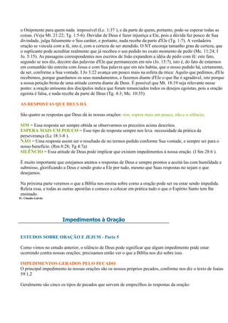 o Onipotente para quem nada impossível (Lc. 1:37 ), e da parte de quem, portanto, pode-se esperar todas as
 coisas. (Veja Mt. 21:22; Tg. 1:5-6). Duvidar de Deus é fazer injustiça a Ele, pois a dúvida faz pouco de Sua
 divindade, julga falsamente o Seu caráter, e portanto, nada recebe da parte d'Ele (Tg. 1:7). A verdadeira
 oração se vincula com a fé, isto é, com a certeza de ser atendido. O NT encoraja tamanho grau de certeza, que
 o suplicante pode acreditar realmente que já recebeu o seu pedido no exato momento de pedir (Mc. 11:24; I
 Jo. 5:15). As passagens correspondentes nos escritos de João expandem a idéia de pedir com fé: este fato,
 segundo se nos diz, decorre das palavras d'Ele que permanecem em nós (Jo. 15:7), isto é, do fato de estarmos
 em comunhão tão estreita com Jesus e com Sua palavra que em nós habita, que o nosso pedido há, certamente,
 de ser, conforme a Sua vontade. I Jo 3:22 avança um pouco mais na esfera da ótica: Aquilo que pedimos, d'Ele
 recebemos, porque guardamos os seus mandamentos, e fazemos diante d'Ele o que lhe é agradável, isto porque
 a nossa petição brota de uma atitude correta diante de Deus. É possível que Mt. 18:19 seja relevante nesse
 ponto: a oração uníssona dos discípulos indica que foram renunciados todos os desejos egoístas, pois a oração
 egoísta é falsa, e nada recebe da parte de Deus (Tg. 4:3; Mc. 10:35).

 AS RESPOSTAS QUE DEUS DÁ

 São quatro as respostas que Deus dá às nossas orações: sim, espera mais um pouco, não e o silêncio.

 SIM = Essa resposta ser sempre obtida se observarmos os preceitos acima descritos.
 ESPERA MAIS UM POUCO = Esse tipo de resposta sempre nos leva necessidade da prática da
 perseverança (Lc 18:1-8 ).
 NÃO = Uma resposta assim ser o resultado de no termos pedido conforme Sua vontade, e sempre ser para o
 nosso benefício. (Rm 8:28; Tg 4:7a)
 SILÊNCIO = Essa atitude de Deus pode implicar que existem impedimentos à nossa oração. (I Sm 28:6 ).

 É muito importante que estejamos atentos s respostas de Deus e sempre prontos a aceitá-las com humildade e
 submisso, glorificando a Deus e sendo grato a Ele por tudo, mesmo que Suas respostas no sejam o que
 desejamos.

 Na próxima parte veremos o que a Bíblia nos ensina sobre como a oração pode ser ou estar sendo impedida.
 Releia essa, e todas as outras apostilas e comece a colocar em prática tudo o que o Espírito Santo tem lhe
 ensinado.
Pr. Cláudio Galvão




                       Impedimentos à Oração


 ESTUDOS SOBRE ORAÇÃO E JEJUM - Parte 5

 Como vimos no estudo anterior, o silêncio de Deus pode significar que algum impedimento pode estar
 ocorrendo contra nossas orações; precisamos então ver o que a Bíblia nos diz sobre isso.

 IMPEDIMENTOS GERADOS PELO PECADO
 O principal impedimento às nossas orações são os nossos próprios pecados, conforme nos diz o texto de Isaías
 59:1,2

 Geralmente são cinco os tipos de pecados que servem de empecilhos às respostas da oração:
 