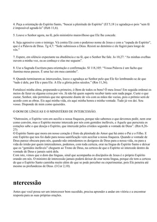 4. Peça a orientação do Espírito Santo, “buscai a plenitude do Espírito” (Ef 5,18 ) e agradeça-o pois “sem fé
é impossível agradá-lo” (Heb 11,6).

5. Louve o Senhor agora, na fé, pelo ministério maravilhoso que Ele lhe concede.

6. Seja agressivo com o inimigo. Vá contra Ele com o poderoso nome de Jesus e com a “espada do Espírito”,
que é a Palavra de Deus. Tg 4,7: “Sede submissos a Deus. Resisti ao demônio e ele fugirá para longe de
vós.”

7. Espere, em silêncio expectante na obediência e na fé, que o Senhor lhe fale. Jo 10,27: “As minhas ovelhas
ouvem a minha voz, eu as conheço e elas me seguem”.

8. Use a Sagrada Escritura para orientação e confirmação. Sl 118,105: “Vossa Palavra é um facho que
ilumina meus passos. É uma luz em meu caminho”.

9. Quando terminarem as intercessões, louve e agradeça ao Senhor pelo que Ele fez lembrando-se de que
“tudo é dele, por Ele e para Ele. A Ele a glória pelos séculos.” (Rm 11,36).

Fortalecei minha alma, preparando-a primeiro, ó Bem de todos os bens! Ó meu Jesus! Em seguida ordenai os
meios de fazer eu alguma coisa por vós. Já não há quem suporte receber tanto sem nada pagar. Custe o que
custar, Senhor, não permitais que me apresente diante de vós com as mãos tão vazias, pois o prêmio será de
acordo com as obras. Eis aqui minha vida, eis aqui minha honra e minha vontade. Tudo já vos dei. Sou
vosso. Disponde de mim como quiserdes.

O DOM DE LÍNGUAS E O MINISTÉRIO DE INTERCESSÃO.

“Outrossim, o Espírito vem em auxílio a nossa fraqueza, porque não sabemos o que devemos pedir, nem orar
como convém, mas o Espírito mesmo intercede por nós com gemidos inefáveis, e Aquele que perscruta os
corações sabe o que deseja o Espírito, que intercede pelos cristãos segundo a vontade de Deus”. (Rm 8,26-
27)
O Espírito Santo que mora em nosso coração é fruto da plenitude do Amor que há entre o Pai e o Filho. E
este Espírito que nos foi dado para nossa santificação vem auxiliar a nossa fraqueza. Quando a vontade de
Deus parece obscura para nós, quando não entendemos os desígnios de Deus para a nossa vida, ou para a
vida do irmão por quem intercedemos, podemos, com toda certeza, orar na língua do Espírito Santo e deixar
que os “gemidos inefáveis” cheguem ao Trono de Deus, na certeza de que o Espírito só intercede dentro da
vontade de Deus e jamais sairá dela.
Com isto, vimos que o dom das línguas, sinal que acompanha os discípulos de Jesus é o próprio Espírito
orando em nós. O ministro de intercessão jamais poderá deixar de orar nesta língua, porque ele tem a certeza
de que o Espírito Santo caminha muito além do que se pode perceber ou experimentar, pois Ele penetra até
mesmo as profundezas de Deus. (I Cor 2,10).




ntercessão
Antes que você possa ser um intercessor bem sucedido, precisa aprender a andar em vitória e a encontrar
resposta para as suas próprias orações.
 