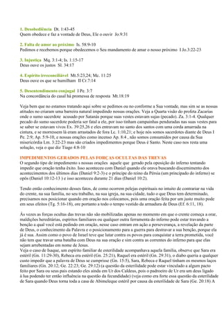 1. Desobediência Dt. 1:43-45
Quem obedece e faz a vontade de Deus, Ele o ouvir Jo.9:31

2. Falta de amor ao próximo Is. 58:9-10
Pedimos e recebemos porque obedecemos o Seu mandamento de amar o nosso próximo I Jo.3:22-23

3. Injustiça Mq. 3:1-4; Is. 1:15-17
Deus ouve os justos Sl. 34:17

4. Espírito irreconciliável Mt.5:23,24; Mc. 11:25
Deus ouve os que se humilham II Cr.7:14

5. Desentendimento conjugal I Pe. 3:7
Na concordância do casal há promessa de resposta Mt.18:19

Veja bem que no estamos tratando aqui sobre se pedimos ou no conforme a Sua vontade, mas sim se as nossas
atitudes no criaram uma barreira natural impedindo nossas orações. Veja a Quarta visão do profeta Zacarias
onde o sumo sacerdote acusado por Satanás porque suas vestes estavam sujas (pecado). Za. 3:1-4. Qualquer
pecado do sumo sacerdote poderia ser fatal a ele, por isso tinham campainhas penduradas nas suas vestes para
se saber se estavam vivos Ex. 39:25,26 e eles entravam no santo dos santos com uma corda amarrada na
cintura, e se morressem lá eram arrastados de fora Lc. 1:10,21; e hoje nós somos sacerdotes diante de Deus I
Pe. 2:9; Ap. 5:9-10, e nossas orações como incenso Ap. 8:4 , não somos consumidos por causa da Sua
misericórdia Lm. 3:22-23 mas são criados impedimentos porque Deus é Santo. Neste caso nos resta uma
solução, veja o que diz Tiago 4:8-10

IMPEDIMENTOS GERADOS PELAS FORÇAS OCULTAS DAS TREVAS
O segundo tipo de impedimento s nossas orações aquele que gerado pela oposição do inferno tentando
impedir que oração tenha êxito. Isso aconteceu com Daniel quando ele orava buscando discernimento dos
acontecimentos dos últimos dias (Daniel 9:2-3) e o príncipe do reino da Pérsia (um principado do inferno) se
opôs (Daniel 10:12-13 ) e isso aconteceu durante 21 dias (Daniel 10:2).

Tendo então conhecimento desses fatos, de como ocorrem pelejas espirituais no intuito de contrariar na vida
do crente, na sua família, no seu trabalho, na sua igreja, na sua cidade, tudo o que Deus tem determinado,
precisamos nos posicionar quando em oração nos colocamos, pois uma oração feita por um justo muito pode
em seus efeitos (Tg. 5:16-18), ore portanto a todo o tempo vestido da armadura de Deus (Ef. 6:11, 18).

Ás vezes as forças ocultas das trevas não são mobilizadas apenas no momento em que o crente começa a orar,
maldições hereditárias, espíritos familiares ou qualquer outra ferramenta do inferno pode estar travando a
benção a qual você está pedindo em oração, nesse caso entram em ação a perseverança, a revelação da parte
de Deus, o conhecimento da Palavra e o posicionamento para a guerra para destravar a sua benção, porque ela
já é sua. Assim como o povo de Israel teve que lutar contra os povos para conquistar a terra prometida, você
não tem que travar uma batalha com Deus na sua oração e sim contra as correntes do inferno para que elas
sejam arrebentadas em nome de Jesus.
Veja o caso de Isaque, um espírito familiar de esterilidade acompanhava aquela família, observe que Sara era
estéril (Gn. 11:29-30), Rebeca era estéril (Gn. 25:21), Raquel era estéril (Gn. 29:31), o diabo queria a qualquer
custo impedir que a palavra de Deus se cumprisse (Gn. 15:5), Sara, Rebeca e Raquel tinham os mesmos laços
familiares (Gn. 20:12; Ge. 22:23; Ge. 29:12) (a questão da esterilidade pode estar vinculado a algum pacto
feito por Sara ou seus pais estando eles ainda em Ur dos Caldeus, pois o padroeiro de Ur era um deus ligado
à lua podendo ter então influência na questão da fecundidade) (veja como era forte essa questão da esterilidade
de Sara quando Deus torna toda a casa de Abimeleque estéril por causa da esterilidade de Sara (Ge. 20:18) A
 